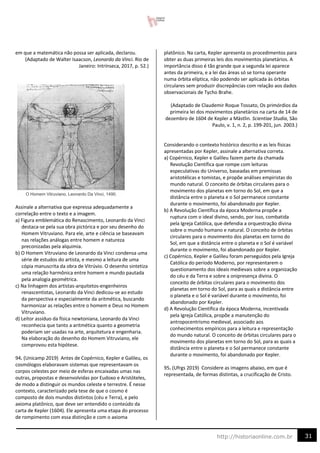 31
http://historiaonline.com.br
em que a matemática não possa ser aplicada, declarou.
(Adaptado de Walter Isaacson, Leonardo da Vinci. Rio de
Janeiro: Intrínseca, 2017, p. 52.)
Assinale a alternativa que expressa adequadamente a
correlação entre o texto e a imagem.
a) Figura emblemática do Renascimento, Leonardo da Vinci
destaca-se pela sua obra pictórica e por seu desenho do
Homem Vitruviano. Para ele, arte e ciência se baseavam
nas relações análogas entre homem e natureza
preconizadas pela alquimia.
b) O Homem Vitruviano de Leonardo da Vinci condensa uma
série de estudos do artista, e mesmo a leitura de uma
cópia manuscrita da obra de Vitrúvio. O desenho sintetiza
uma relação harmônica entre homem e mundo pautada
pela analogia geométrica.
c) Na linhagem dos artistas-arquitetos-engenheiros
renascentistas, Leonardo da Vinci dedicou-se ao estudo
da perspectiva e especialmente da aritmética, buscando
harmonizar as relações entre o homem e Deus no Homem
Vitruviano.
d) Leitor assíduo da física newtoniana, Leonardo da Vinci
reconhecia que tanto a aritmética quanto a geometria
poderiam ser usadas na arte, arquitetura e engenharia.
Na elaboração do desenho do Homem Vitruviano, ele
comprovou esta hipótese.
94. (Unicamp 2019) Antes de Copérnico, Kepler e Galileu, os
cosmólogos elaboravam sistemas que representavam os
corpos celestes por meio de esferas encaixadas umas nas
outras, propostas e desenvolvidas por Eudoxo e Aristóteles,
de modo a distinguir os mundos celeste e terrestre. É nesse
contexto, caracterizado pela tese de que o cosmo é
composto de dois mundos distintos (céu e Terra), e pelo
axioma platônico, que deve ser entendido o conteúdo da
carta de Kepler (1604). Ele apresenta uma etapa do processo
de rompimento com essa distinção e com o axioma
platônico. Na carta, Kepler apresenta os procedimentos para
obter as duas primeiras leis dos movimentos planetários. A
importância disso é tão grande que a segunda lei aparece
antes da primeira, e a lei das áreas só se torna operante
numa órbita elíptica, não podendo ser aplicada às órbitas
circulares sem produzir discrepâncias com relação aos dados
observacionais de Tycho Brahe.
(Adaptado de Claudemir Roque Tossato, Os primórdios da
primeira lei dos movimentos planetários na carta de 14 de
dezembro de 1604 de Kepler a Mästlin. Scientiae Studia, São
Paulo, v. 1, n. 2, p. 199-201, jun. 2003.)
Considerando o contexto histórico descrito e as leis físicas
apresentadas por Kepler, assinale a alternativa correta.
a) Copérnico, Kepler e Galileu fazem parte da chamada
Revolução Científica que rompe com leituras
especulativas do Universo, baseadas em premissas
aristotélicas e tomistas, e propõe análises empiristas do
mundo natural. O conceito de órbitas circulares para o
movimento dos planetas em torno do Sol, em que a
distância entre o planeta e o Sol permanece constante
durante o movimento, foi abandonado por Kepler.
b) A Revolução Científica da época Moderna propõe a
ruptura com o ideal divino, sendo, por isso, combatida
pela Igreja Católica, que defendia a orquestração divina
sobre o mundo humano e natural. O conceito de órbitas
circulares para o movimento dos planetas em torno do
Sol, em que a distância entre o planeta e o Sol é variável
durante o movimento, foi abandonado por Kepler.
c) Copérnico, Kepler e Galileu foram perseguidos pela Igreja
Católica do período Moderno, por representarem o
questionamento dos ideais medievais sobre a organização
do céu e da Terra e sobre a onipresença divina. O
conceito de órbitas circulares para o movimento dos
planetas em torno do Sol, para as quais a distância entre
o planeta e o Sol é variável durante o movimento, foi
abandonado por Kepler.
d) A Revolução Científica da época Moderna, incentivada
pela Igreja Católica, propõe a manutenção do
antropocentrismo medieval, associado aos
conhecimentos empíricos para a leitura e representação
do mundo natural. O conceito de órbitas circulares para o
movimento dos planetas em torno do Sol, para as quais a
distância entre o planeta e o Sol permanece constante
durante o movimento, foi abandonado por Kepler.
95. (Ufrgs 2019) Considere as imagens abaixo, em que é
representada, de formas distintas, a crucificação de Cristo.
 