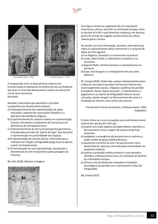 32
http://historiaonline.com.br
A comparação entre as duas pinturas mostra uma
transformação fundamental na história da arte do Ocidente,
que teve no chamado Renascimento italiano do século XV
um de seus momentos
principais.
Assinale a alternativa que apresenta a principal
característica do Renascimento italiano.
a) O desaparecimento das representações de anjos,
indicando o advento do racionalismo filosófico e o
abandono da metafísica religiosa.
b) O aprimoramento do realismo estético na representação
humana, afirmando o predomínio do humanismo em
detrimento do antropocentrismo.
c) O desenvolvimento da teoria da perspectiva geométrica,
marcada pelo princípio do “ponto de fuga”, que favorecia
a representação em profundidade dos espaços.
d) A representação de colunas jônicas, mostrando que o
interesse em relação à Antiguidade grega ocorreu apenas
a partir do Quattrocento.
e) A interiorização da cena representada, assinalando o
desinteresse da arte renascentista pelas paisagens da
natureza.
96. (Ufu 2018) Observe a imagem.
Essa figura remete ao surgimento de um importante
movimento cultural, ocorrido no continente europeu entre
os séculos XV e XVI e que fomentou mudanças em diversas
partes do mundo ao resgatar características da cultura
clássica greco-romana.
De acordo com essa informação, assinale a alternativa que
indica os representantes desse movimento e o conjunto de
ideias que lhe seguiam.
a) Fra Angelico, Donatello e o humanismo na pintura.
b) Locke, Adam Smith e o liberalismo na política e na
economia.
c) Auguste Rodin, Antonio Canova e o neoclassicismo na
escultura.
d) Goya, Paul Gauguin e o antropocentrismo nas artes
plásticas.
97. (Unesp 2018) Ainda hoje a palavra Renascimento evoca
a ideia de uma época dourada e de homens libertos dos
constrangimentos sociais, religiosos e políticos do período
precedente. Nessa “época dourada”, o individualismo, o
paganismo e os valores da Antiguidade Clássica seriam
cultuados, dando margem ao florescimento das artes e à
instalação do homem como centro do universo.
(Tereza Aline Pereira de Queiroz. O Renascimento, 1995.
Adaptado.)
O texto refere-se a uma concepção acerca do Renascimento
cultural dos séculos XV e XVI que
a) projeta uma visão negativa da Idade Média e identifica o
Renascimento como a origem de valores ainda hoje
presentes.
b) estabelece a emergência do teocentrismo e reafirma o
poder tutelar da Igreja Católica Romana.
c) caracteriza a história da arte e do pensamento como
desprovida de rupturas e marcada pela continuidade nas
propostas estéticas.
d) valoriza a produção artística anterior a esse período e
identifica o Renascimento como um momento de declínio
da criatividade humana.
e) afirma o vínculo direto das invenções e inovações
tecnológicas do período com o pensamento mítico da
Antiguidade.
98. (Unesp 2017)
 