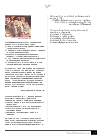 33
http://historiaonline.com.br
A pintura representa no martírio de Cristo os seguintes
princípios culturais do Renascimento italiano:
a) a imitação das formas artísticas medievais e a ênfase na
natureza espiritual de Cristo.
b) a preocupação intensa com a forma artística e a ausência
de significado religioso do quadro.
c) a disposição da figura de Cristo em perspectiva
geométrica e o conteúdo realista da composição.
d) a gama variada de cores luminosas e a concepção otimista
de uma humanidade sem pecado.
e) a idealização do corpo do Salvador e a noção de uma
divindade desvinculada dos dramas humanos.
99. (Unesp 2017) Deveis saber, portanto, que existem duas
formas de se combater: uma, pelas leis, outra, pela força. A
primeira é própria do homem; a segunda, dos animais.
Como, porém, muitas vezes a primeira não seja suficiente, é
preciso recorrer à segunda. Ao príncipe torna-se necessário,
porém, saber empregar convenientemente o animal e o
homem. [...] Nas ações de todos os homens, máxime dos
príncipes, onde não há tribunal para que recorrer, o que
importa é o êxito bom ou mau. Procure, pois, um príncipe,
vencer e conservar o Estado.
Nicolau Maquiavel. O príncipe, 1983.
O texto, escrito por volta de 1513, em pleno período do
Renascimento italiano, orienta o governante a
a) defender a fé e honrar os valores morais e sagrados.
b) valorizar e priorizar as ações armadas em detrimento do
respeito às leis.
c) basear suas decisões na razão e nos princípios éticos.
d) comportar-se e tomar suas decisões conforme a
circunstância política.
e) agir de forma a sempre proteger e beneficiar os
governados.
100. (Enem PPL 2017) O garfo muito grande, com dois
dentes, que era usado para servir as carnes aos convidados,
é antigo, mas não o garfo individual. Este data mais ou
menos do século XVI e difundiu-se a partir de Veneza e da
Itália em geral, mas com lentidão. O uso só se generalizaria
por volta de 1750.
BRAUDEL, F. Civilização material, economia e capitalismo:
séculos XV-XVIII; as estruturas do cotidiano. São Paulo:
Martins Fontes, 1977 (adaptado).
No processo de transição para a modernidade, o uso do
objeto descrito relaciona-se à
a) construção de hábitos sociais.
b) introdução de medidas sanitárias.
c) ampliação das refeições familiares.
d) valorização da cultura renascentista.
e) incorporação do comportamento laico.
 