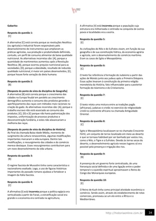 34
http://historiaonline.com.br
Gabarito:
Resposta da questão 1:
[C]
A alternativa [C] está correta porque as revoluções Neolítica
(ou agrícola) e Industrial foram responsáveis pelo
desenvolvimento de instrumentos que ampliaram as
práticas agrícolas, sua produção e produtividade definindo,
contudo, um perfil de consumo alimentar de baixa qualidade
nutricional. As alternativas incorretas são: [A], porque a
quantidade de mantimentos aumentou após a Revolução
Neolítica; [B], porque ocorreu prejuízo nutricional para as
sociedades; [D], porque a obesidade, resultado de reduzida
qualidade nutricional, é maior em países desenvolvidos; [E],
porque houve forte variação da dieta humana.
Resposta da questão 2:
[B]
[Resposta do ponto de vista da disciplina de Geografia]
A alternativa [B] está correta porque o crescimento das
cidades na Europa feudal em paralelo ao crescimento
demográfico aumenta o consumo dos produtos gerando o
aperfeiçoamento das raças com métodos mais racionais na
criação do gado. As alternativas incorretas são: [A], porque o
trabalho escravo não está associado ao consumo dos
produtos; [C], [D] e [E] porque não havia padronização dos
impostos, uniformização de processo produtivo e
desconcentração fundiária, e estes não alavancariam a
melhoria das raças.
[Resposta do ponto de vista da disciplina de História]
Ao final da chamada Baixa Idade Média, momento de
surgimento da cultura renascentista, algumas modificações
importantes marcaram a vida europeia. Dentre tais
modificações, o ressurgimento das cidades e do comércio
merece destaque. Esses ressurgimentos contribuíram para
um novo desenvolvimento da vida urbana.
Resposta da questão 3:
[B]
O regime fascista de Mussolini tinha como característica o
nacionalismo exaltado. Logo, o uso de figuras históricas
importantes do passado romano ajudava a fortalecer a
imagem da Itália fascista.
Resposta da questão 4:
[C]
A afirmativa [I] está incorreta porque a política egípcia era
verticalizada a partir do Faraó, a estratificação social era
grande e a economia era centrada na agricultura;
A afirmativa [II] está incorreta porque a população cuja
estrutura era militarizada e centrada na conquista de outros
povos e localidades era a assíria.
Resposta da questão 5:
[E]
As civilizações do Nilo e do Eufrates vivam, em função da sua
geografia e de sua constituição hídrica, da economia agrária
e agrícola, sem o desenvolvimento do comércio marítimo.
Eram os casos de Egito e Mesopotâmia.
Resposta da questão 6:
[C]
O texto faz referência à formação do Judaísmo a partir das
ações de Moisés junto aos judeus após a Primeira Diáspora.
Essas ações levaram à constituição da primeira religião
monoteísta da História, fato influenciador para a posterior
formação do Islamismo e do Cristianismo.
Resposta da questão 7:
[E]
O texto relata uma mistura entre as tradições pagãs
(africanas), judaicas e cristãs no exercício da religiosidade
cristã no continente africano na chamada Antiguidade
Oriental.
Resposta da questão 8:
[C]
Egito e Mesopotâmia localizavam-se no chamado Crescente
Fértil, um conjunto de terras localizado em meio ao deserto
e que se tornava habitável por ser banhado por vastos rios,
como o Nilo, o Tigre e o Eufrates. Devido às terras secas do
deserto, o desenvolvimento agrícola nesses lugares só era
possível pela presença e irrigação dos rios.
Resposta da questão 9:
[B]
A presença de um governo forte centralizado, de uma
hierarquia social definida e de uma ligação entre o poder
temporal e a questão espiritual aproximavam o Reino do
Congo das Monarquias europeias.
Resposta da questão 10:
[E]
O Reino de Kush tinha como principal atividade econômica o
comércio. Sendo assim, através do estabelecimento de rotas
comerciais, promoveu-se um elo entre a África e o
Mediterrâneo.
 