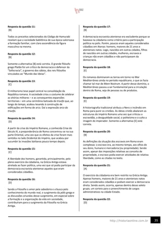 35
http://historiaonline.com.br
Resposta da questão 11:
[B]
Todos os preceitos selecionados do Código de Hamurabi
revelam que a sociedade babilônica de sua época valorizava
a formação familiar, com clara ascendência da figura
masculina na mesma.
Resposta da questão 12:
[B]
Somente a alternativa [B] está correta. O grande filósofo
grego Platão foi um crítico da democracia e defensor da
“Sofocracia”, o governo dos sábios, dos reis filósofos
vinculados ao “Mundo das Ideias”.
Resposta da questão 13:
[C]
O militarismo teve papel central na consolidação da
República romana. A sociedade criou o costume de celebrar
as vitórias militares – e as consequentes expansões
territoriais – em uma cerimônia batizada de triunfo que, ao
longo do tempo, acabou levando à construção de
edificações em forma de arco. Daí a expressão arco do
triunfo.
Resposta da questão 14:
[D]
A partir da crise do Império Romano, a conhecida Crise do
Século III, a preponderância de Roma concentrou-se na sua
parte Oriental, uma vez que os efeitos da crise foram mais
sentidos no lado Ocidental do Império, que acabou por
sucumbir às invasões bárbaras pouco tempo depois.
Resposta da questão 15:
[C]
A liberdade dos homens, garantida, principalmente, pelo
pleno exercício da cidadania, na Grécia Antiga estava
atrelada ao fazer política, uma vez que só podia participar da
democracia escravista ateniense aqueles que eram
considerados cidadãos.
Resposta da questão 16:
[D]
Sendo a Filosofia o amor pela sabedoria e a busca pelo
conhecimento do mundo real, o surgimento da pólis grega e
as discussões oriundas desse surgimento, em especial sobre
a formação e a organização da vida em sociedade,
contribuíram para o surgimento da Filosofia na Grécia
Antiga.
Resposta da questão 17:
[B]
A democracia escravista ateniense era excludente porque se
baseava na cidadania como critério para a participação
política na polis. Porém, poucos eram aqueles considerados
cidadãos em Atenas: homens, maiores de 21 anos e
atenienses natos. Logo, nascidos em outras cidades, filhos
de nascidos em outras cidades, mulheres, escravos e
crianças não eram cidadãos e não participavam da
democracia.
Resposta da questão 18:
[E]
Os romanos dominaram as terras em torno no Mar
Mediterrâneo ainda no período republicano, o que os fazia
chamar tal mar de Mare Nostrum. A partir desse domínio, o
Mediterrâneo passou a ser fundamental para a circulação
dentro de Roma, seja de pessoas ou de produtos.
Resposta da questão 19:
[E]
A historiografia tradicional atribuiu a Nero o incêndio em
Roma para punir os cristãos. As ideias cristãs abalaram as
estruturas do Império Romano uma vez que criticou a
escravidão, a desigualdade social, o politeísmo e o culto a
imagem do imperador. Somente a alternativa [E] está
correta.
Resposta da questão 20:
[B]
As definições da situação dos escravos em Roma eram
complexas: o escravo era, ao mesmo tempo, aos olhos do
seu dono, humano e mercadoria (ou propriedade). Sendo
assim, apesar das imposições relativas ao conceito de
propriedade, o escravo podia exercer atividades de relativa
liberdade, como as citadas no texto.
Resposta da questão 21:
[A]
O exercício da cidadania era bem restrito na Grécia Antiga.
Apenas homens, maiores de 21 anos e atenienses natos
eram considerados cidadãos e podiam exercer a democracia
direta. Sendo assim, ocorria, apenas dentro desse seleto
grupo, um sorteio para o preenchimento de cargos
administrativos na cidade-Estado.
Resposta da questão 22:
[D]
 