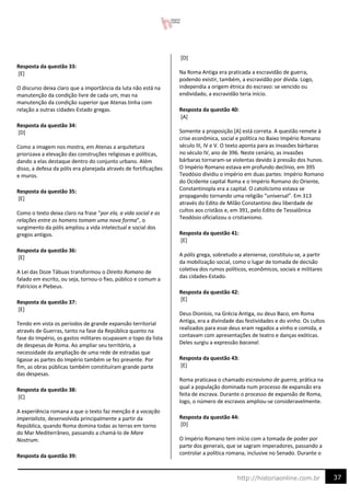 37
http://historiaonline.com.br
Resposta da questão 33:
[E]
O discurso deixa claro que a importância da luta não está na
manutenção da condição livre de cada um, mas na
manutenção da condição superior que Atenas tinha com
relação a outras cidades-Estado gregas.
Resposta da questão 34:
[D]
Como a imagem nos mostra, em Atenas a arquitetura
priorizava a elevação das construções religiosas e políticas,
dando a elas destaque dentro do conjunto urbano. Além
disso, a defesa da pólis era planejada através de fortificações
e muros.
Resposta da questão 35:
[E]
Como o texto deixa claro na frase “por ela, a vida social e as
relações entre os homens tomam uma nova forma”, o
surgimento da pólis ampliou a vida intelectual e social dos
gregos antigos.
Resposta da questão 36:
[E]
A Lei das Doze Tábuas transformou o Direito Romano de
falado em escrito, ou seja, tornou-o fixo, público e comum a
Patrícios e Plebeus.
Resposta da questão 37:
[E]
Tendo em vista os períodos de grande expansão territorial
através de Guerras, tanto na fase da República quanto na
fase do Império, os gastos militares ocupavam o topo da lista
de despesas de Roma. Ao ampliar seu território, a
necessidade da ampliação de uma rede de estradas que
ligasse as partes do Império também se fez presente. Por
fim, as obras públicas também constituíram grande parte
das despesas.
Resposta da questão 38:
[C]
A experiência romana a que o texto faz menção é a vocação
imperialista, desenvolvida principalmente a partir da
República, quando Roma domina todas as terras em torno
do Mar Mediterrâneo, passando a chamá-lo de Mare
Nostrum.
Resposta da questão 39:
[D]
Na Roma Antiga era praticada a escravidão de guerra,
podendo existir, também, a escravidão por dívida. Logo,
independia a origem étnica do escravo: se vencido ou
endividado, a escravidão teria início.
Resposta da questão 40:
[A]
Somente a proposição [A] está correta. A questão remete à
crise econômica, social e política no Baixo Império Romano
século III, IV e V. O texto aponta para as invasões bárbaras
no século IV, ano de 396. Neste cenário, as invasões
bárbaras tornaram-se violentas devido à pressão dos hunos.
O Império Romano estava em profundo declínio, em 395
Teodósio dividiu o império em duas partes: Império Romano
do Ocidente capital Roma e o Império Romano do Oriente,
Constantinopla era a capital. O catolicismo estava se
propagando tornando uma religião “universal”. Em 313
através do Edito de Milão Constantino deu liberdade de
cultos aos cristãos e, em 391, pelo Edito de Tessalônica
Teodósio oficializou o cristianismo.
Resposta da questão 41:
[E]
A pólis grega, sobretudo a ateniense, constituiu-se, a partir
da mobilização social, como o lugar de tomada de decisão
coletiva dos rumos políticos, econômicos, sociais e militares
das cidades-Estado.
Resposta da questão 42:
[E]
Deus Dionísio, na Grécia Antiga, ou deus Baco, em Roma
Antiga, era a divindade das festividades e do vinho. Os cultos
realizados para esse deus eram regados a vinho e comida, e
contavam com apresentações de teatro e danças exóticas.
Deles surgiu a expressão bacanal.
Resposta da questão 43:
[E]
Roma praticava o chamado escravismo de guerra, prática na
qual a população dominada num processo de expansão era
feita de escrava. Durante o processo de expansão de Roma,
logo, o número de escravos ampliou-se consideravelmente.
Resposta da questão 44:
[D]
O Império Romano tem início com a tomada de poder por
parte dos generais, que se sagram imperadores, passando a
controlar a política romana, inclusive no Senado. Durante o
 
