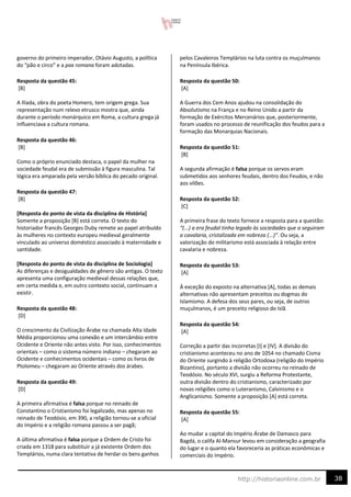 38
http://historiaonline.com.br
governo do primeiro imperador, Otávio Augusto, a política
do “pão e circo” e a pax romana foram adotadas.
Resposta da questão 45:
[B]
A Ilíada, obra do poeta Homero, tem origem grega. Sua
representação num relevo etrusco mostra que, ainda
durante o período monárquico em Roma, a cultura grega já
influenciava a cultura romana.
Resposta da questão 46:
[B]
Como o próprio enunciado destaca, o papel da mulher na
sociedade feudal era de submissão à figura masculina. Tal
lógica era amparada pela versão bíblica do pecado original.
Resposta da questão 47:
[B]
[Resposta do ponto de vista da disciplina de História]
Somente a proposição [B] está correta. O texto do
historiador francês Georges Duby remete ao papel atribuído
às mulheres no contexto europeu medieval geralmente
vinculado ao universo doméstico associado à maternidade e
santidade.
[Resposta do ponto de vista da disciplina de Sociologia]
As diferenças e desigualdades de gênero são antigas. O texto
apresenta uma configuração medieval dessas relações que,
em certa medida e, em outro contexto social, continuam a
existir.
Resposta da questão 48:
[D]
O crescimento da Civilização Árabe na chamada Alta Idade
Média proporcionou uma conexão e um intercâmbio entre
Ocidente e Oriente não antes visto. Por isso, conhecimentos
orientais – como o sistema número indiano – chegaram ao
Ocidente e conhecimentos ocidentais – como os livros de
Ptolomeu – chegaram ao Oriente através dos árabes.
Resposta da questão 49:
[D]
A primeira afirmativa é falsa porque no reinado de
Constantino o Cristianismo foi legalizado, mas apenas no
reinado de Teodósio, em 390, a religião tornou-se a oficial
do Império e a religião romana passou a ser pagã;
A última afirmativa é falsa porque a Ordem de Cristo foi
criada em 1318 para substituir a já existente Ordem dos
Templários, numa clara tentativa de herdar os bens ganhos
pelos Cavaleiros Templários na luta contra os muçulmanos
na Península Ibérica.
Resposta da questão 50:
[A]
A Guerra dos Cem Anos ajudou na consolidação do
Absolutismo na França e no Reino Unido a partir da
formação de Exércitos Mercenários que, posteriormente,
foram usados no processo de reunificação dos feudos para a
formação das Monarquias Nacionais.
Resposta da questão 51:
[B]
A segunda afirmação é falsa porque os servos eram
submetidos aos senhores feudais, dentro dos Feudos, e não
aos vilões.
Resposta da questão 52:
[C]
A primeira frase do texto fornece a resposta para a questão:
“(...) a era feudal tinha legado às sociedades que a seguiram
a cavalaria, cristalizada em nobreza (...)”. Ou seja, a
valorização do militarismo está associada à relação entre
cavalaria e nobreza.
Resposta da questão 53:
[A]
À exceção do exposto na alternativa [A], todas as demais
alternativas não apresentam preceitos ou dogmas do
Islamismo. A defesa dos seus pares, ou seja, de outros
muçulmanos, é um preceito religioso do Islã.
Resposta da questão 54:
[A]
Correção a partir das incorretas [I] e [IV]. A divisão do
cristianismo aconteceu no ano de 1054 no chamado Cisma
do Oriente surgindo à religião Ortodoxa (religião do Império
Bizantino), portanto a divisão não ocorreu no reinado de
Teodósio. No século XVI, surgiu a Reforma Protestante,
outra divisão dentro do cristianismo, caracterizado por
novas religiões como o Luteranismo, Calvinismo e o
Anglicanismo. Somente a proposição [A] está correta.
Resposta da questão 55:
[A]
Ao mudar a capital do Império Árabe de Damasco para
Bagdá, o califa Al-Mansur levou em consideração a geografia
do lugar e o quanto ela favoreceria as práticas econômicas e
comerciais do Império.
 