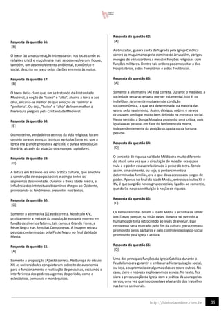 39
http://historiaonline.com.br
Resposta da questão 56:
[B]
O texto faz uma correlação interessante: nos locais onde as
religiões cristã e muçulmana mais se desenvolveram, houve,
também, um desenvolvimento ambiental, econômico e
social, descrito no texto pelos clarões em meio às matas.
Resposta da questão 57:
[B]
O texto deixa claro que, em se tratando da Cristandade
Medieval, a noção de “baixo” e “alto”, alusiva a terra e aos
céus, encaixa-se melhor do que a noção de “centro” e
“periferia”. Ou seja, “baixo” e “alto” definem melhor a
hierarquia pregada pela Cristandade Medieval.
Resposta da questão 58:
[E]
Os mosteiros, verdadeiros centros da vida religiosa, foram
cenário para os avanços técnicos agrícolas (uma vez que a
Igreja era grande produtora agrícola) e para a reprodução
literária, através da atuação dos monges copiadores.
Resposta da questão 59:
[D]
A leitura em Bizâncio era uma prática cultural, que envolvia
a construção de espaços sociais e atingia todos os
segmentos da sociedade. Durante a Baixa Idade Média, a
influência dos intelectuais bizantinos chegou ao Ocidente,
provocando os fenômenos presentes nos textos.
Resposta da questão 60:
[D]
Somente a alternativa [D] está correta. No século XIV,
praticamente a metade da população europeia morreu em
função de diversos fatores, tais como, a Grande Fome, a
Peste Negra e as Revoltas Camponesas. A imagem retrata
pessoas contaminadas pela Peste Negra no final da Idade
Média.
Resposta da questão 61:
[A]
Somente a proposição [A] está correta. Na Europa do século
XII, as universidades conquistaram o direito de autonomia
para o funcionamento e realização de pesquisas, excluindo a
interferência dos poderes vigentes do período, como o
eclesiástico, comunais e monárquicos.
Resposta da questão 62:
[A]
As Cruzadas, guerra santa deflagrada pela Igreja Católica
contra os muçulmanos pelo domínio de Jerusalém, obrigou
monges de várias ordens a mesclar funções religiosas com
funções militares. Dentre tais ordens podemos citar a dos
Hospitalários, a dos Templários e a dos Teutônicos.
Resposta da questão 63:
[A]
Somente a alternativa [A] está correta. Durante o medievo, a
sociedade se caracterizava por ser estamental, isto é, os
indivíduos raramente mudavam de condição
socioeconômica, a qual era determinada, na maioria das
vezes, pelo nascimento. Assim, clérigos, nobres e servos
ocupavam um lugar muito bem definido na estrutura social.
Neste sentido, a Dança Macabra propunha uma crítica, pois
igualava as pessoas em face do fenômeno da morte,
independentemente da posição ocupada ou da fortuna
pessoal.
Resposta da questão 64:
[D]
O conceito de riqueza na Idade Média era muito diferente
do atual, uma vez que a circulação de moedas era quase
nula e o poder estava relacionado à posse da terra. Sendo
assim, o nascimento, ou seja, o pertencimento a
determinadas famílias, era o que dava acesso aos cargos de
poder. Apenas no final da Idade Média, entre os séculos XII e
XV, é que surgirão novos grupos sociais, ligados ao comércio,
que darão nova constituição à noção de riqueza.
Resposta da questão 65:
[C]
Os Renascentistas deram à Idade Média a alcunha de Idade
das Trevas porque, na visão deles, durante tal período a
humanidade teria retrocedido ao invés de evoluir. Esse
retrocesso seria marcado pelo fim da cultura greco-romana
promovido pelos bárbaros e pelo controle ideológico-social
promovido pela Igreja Católica.
Resposta da questão 66:
[D]
Uma das principais funções da Igreja Católica durante o
Feudalismo era garantir e embasar a hierarquização social,
ou seja, a supremacia de algumas classes sobre outras. No
caso, clero e nobreza exploravam os servos. No texto, fica
clara a preocupação da Igreja com a prática da usura pelos
servos, uma vez que isso os estava afastando dos trabalhos
nas terras senhoriais.
 