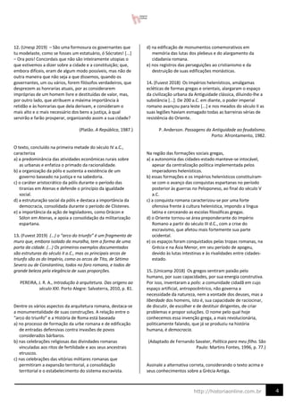 4
http://historiaonline.com.br
12. (Unesp 2019) – São uma formosura os governantes que
tu modelaste, como se fosses um estatuário, ó Sócrates! [...]
– Ora pois! Concordais que não são inteiramente utopias o
que estivemos a dizer sobre a cidade e a constituição; que,
embora difíceis, eram de algum modo possíveis, mas não de
outra maneira que não seja a que dissemos, quando os
governantes, um ou vários, forem filósofos verdadeiros, que
desprezem as honrarias atuais, por as considerarem
impróprias de um homem livre e destituídas de valor, mas,
por outro lado, que atribuem a máxima importância à
retidão e às honrarias que dela derivam, e consideram o
mais alto e o mais necessário dos bens a justiça, à qual
servirão e farão prosperar, organizando assim a sua cidade?
(Platão. A República, 1987.)
O texto, concluído na primeira metade do século IV a.C.,
caracteriza
a) a predominância das atividades econômicas rurais sobre
as urbanas e enfatiza o primado da racionalidade.
b) a organização da pólis e sustenta a existência de um
governo baseado na justiça e na sabedoria.
c) o caráter aristocrático da pólis durante o período das
tiranias em Atenas e defende o princípio da igualdade
social.
d) a estruturação social da pólis e destaca a importância da
democracia, consolidada durante o período de Clístenes.
e) a importância da ação de legisladores, como Drácon e
Sólon em Atenas, e apoia a consolidação da militarização
espartana.
13. (Fuvest 2019) (…) o “arco do triunfo” é um fragmento de
muro que, embora isolado da muralha, tem a forma de uma
porta da cidade. (...) Os primeiros exemplos documentados
são estruturas do século II a.C., mas os principais arcos de
triunfo são os do Império, como os arcos de Tito, de Sétimo
Severo ou de Constantino, todos no foro romano, e todos de
grande beleza pela elegância de suas proporções.
PEREIRA, J. R. A., Introdução à arquitetura. Das origens ao
século XXI. Porto Alegre: Salvaterra, 2010, p. 81.
Dentre os vários aspectos da arquitetura romana, destaca-se
a monumentalidade de suas construções. A relação entre o
“arco do triunfo” e a História de Roma está baseada
a) no processo de formação da urbe romana e de edificação
de entradas defensivas contra invasões de povos
considerados bárbaros.
b) nas celebrações religiosas das divindades romanas
vinculadas aos ritos de fertilidade e aos seus ancestrais
etruscos.
c) nas celebrações das vitórias militares romanas que
permitiram a expansão territorial, a consolidação
territorial e o estabelecimento do sistema escravista.
d) na edificação de monumentos comemorativos em
memória das lutas dos plebeus e do alargamento da
cidadania romana.
e) nos registros das perseguições ao cristianismo e da
destruição de suas edificações monásticas.
14. (Fuvest 2018) Os Impérios helenísticos, amálgamas
ecléticas de formas gregas e orientais, alargaram o espaço
da civilização urbana da Antiguidade clássica, diluindo-lhe a
substância [...]. De 200 a.C. em diante, o poder imperial
romano avançou para leste [...] e nos meados do século II as
suas legiões haviam esmagado todas as barreiras sérias de
resistência do Oriente.
P. Anderson. Passagens da Antiguidade ao feudalismo.
Porto: Afrontamento, 1982.
Na região das formações sociais gregas,
a) a autonomia das cidades-estado manteve-se intocável,
apesar da centralização política implementada pelos
imperadores helenísticos.
b) essas formações e os impérios helenísticos constituíram-
se com o avanço das conquistas espartanas no período
posterior às guerras no Peloponeso, ao final do século V
a.C.
c) a conquista romana caracterizou-se por uma forte
ofensiva frente à cultura helenística, impondo a língua
latina e cerceando as escolas filosóficas gregas.
d) o Oriente tornou-se área preponderante do Império
Romano a partir do século III d.C., com a crise do
escravismo, que afetou mais fortemente sua parte
ocidental.
e) os espaços foram conquistados pelas tropas romanas, na
Grécia e na Ásia Menor, em seu período de apogeu,
devido às lutas intestinas e às rivalidades entre cidades-
estado.
15. (Unicamp 2018) Os gregos sentiram paixão pelo
humano, por suas capacidades, por sua energia construtiva.
Por isso, inventaram a polis: a comunidade cidadã em cujo
espaço artificial, antropocêntrico, não governa a
necessidade da natureza, nem a vontade dos deuses, mas a
liberdade dos homens, isto é, sua capacidade de raciocinar,
de discutir, de escolher e de destituir dirigentes, de criar
problemas e propor soluções. O nome pelo qual hoje
conhecemos essa invenção grega, a mais revolucionária,
politicamente falando, que já se produziu na história
humana, é democracia.
(Adaptado de Fernando Savater, Política para meu filho. São
Paulo: Martins Fontes, 1996, p. 77.)
Assinale a alternativa correta, considerando o texto acima e
seus conhecimentos sobre a Grécia Antiga.
 