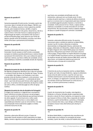 40
http://historiaonline.com.br
Resposta da questão 67:
[C]
Somente proposição [C] está correta. Correção a partir das
incorretas: Após o reinado de Carlos Magno, 768-814, seu
filho Luís, o Piedoso, assumiu o trono e governou até 841
quando, pelo tratado de Verdun, de 843, o Império
Carolíngio foi dividido em três partes. Desta forma, não foi a
ruptura entre o reino dos Francos e a Igreja que gerou a
fragmentação do Império. A Escolástica não recusava o
estudo da filosofia grega, basta observar que Tomás de
Aquino, grande nome da Escolástica, escreveu suas obras
tendo como base o pensamento de Aristóteles.
Resposta da questão 68:
[C]
Somente a alternativa [C] está correta. O texto do
historiador francês Jacques Le Goff remete a sociedade
europeia no medievo quando predominava o sistema feudal
que possuía três estamentos: clero, que cuidava do aspecto
espiritual; nobreza, que fazia a defesa da sociedade; servos,
que trabalhava e mantinha a sociedade através de impostos.
Resposta da questão 69:
[B]
[Resposta do ponto de vista da disciplina de História]
Na legenda conseguimos identificar que a obra em questão
é a novela O Conto do Graal, de Chretién de Troyes. Tal obra
– na verdade, não chegou a ser finalizada e narra dois
grandes ciclos da literatura medieval: o ciclo arturiano – que
trata da formação de cavaleiros – e a demanda do Santo
Graal – que trata da busca pelo famoso cálice sagrado usado
por Jesus. A narrativa mistura elementos da doutrina cristã e
da cultura céltica, considerada pagã aos olhos da Igreja
Católica.
[Resposta do ponto de vista da disciplina de Português]
A imagem dos cavaleiros e a legenda que a acompanha
fazem referência às lendas arturianas e ao personagem
Percival, cavaleiro da Távola Redonda que participa da busca
do cálice sagrado. O santo Graal seria o cálice usado
por Jesus Cristo na Última Ceia e o único objeto com
capacidade para devolver a paz ao reino de Artur. Ou seja,
sua composição mistura elementos pagãos e cristãos
conforme transcrito em [B].
Resposta da questão 70:
[B]
Somente a alternativa [B] está correta. O texto do
historiador francês Jacques Le Goff, especialista em Idade
Média, remete a algumas características daquele período no
qual havia uma sociedade estratificada com três
estamentos, cada qual com sua função social. O clero
cuidava da parte espiritual, a nobreza da defesa através da
guerra e os servos eram os responsáveis pela base material
da sociedade pagando pesados impostos e mantendo a
sociedade. A elite possuía terras e títulos, a Igreja católica
explicava a sociedade e o mundo ancorado em um forte
teocentrismo. No caso do texto, mostra o aspecto religioso
da época e o poder da Igreja em controlar a sociedade.
Resposta da questão 71:
[B]
Somente a alternativa [B] está correta. Os excertos
mencionam sobre o estudo da medicina na Idade Média,
séculos V ao XV. As obras referentes à medicina
desenvolvidas na Antiguidade Clássica, sobretudo dos
gregos, elaboradas em Alexandria, cidade situada no Norte
do Egito chegaram até a Idade Média graças aos impérios
Bizantino e Muçulmano que tinham como base cultural a
cultura grega. A língua falada no Império Bizantino era grega
e no Império Árabe-muçulmano ocorreu um intenso estudo
da medicina através do médico Avicena (980-1037), autor da
obra Canon, um tratado de medicina que serviu de
referencia para a Europa até no século XVII.
Resposta da questão 72:
[C]
O domínio da escrita era bastante restrito na Idade Média.
Em geral, por toda a Europa Ocidental, a Igreja era detentora
quase única do saber escrever, o que fez com que seus
membros dominassem a escrita literária da época. Sendo
assim, os clérigos, ao registrarem o período, deram ênfase
aos estratos sociais que dominavam os rumos da era, a
saber, os homens pertencentes à nobreza.
Resposta da questão 73:
[E]
A partir do movimento das Cruzadas, rotas ligando o
Ocidente e o Oriente, fechadas desde a expansão árabe
durante o século VII, foram reabertas, em especial as rotas
que levavam à China e à Índia. Mas a expansão do Império
Otomano, a partir da Ásia Menor, aumentou a tributação
para a travessia das rotas, o que obrigou as Monarquias
Europeias a buscar rotas alternativas para alcançar o
Oriente.
Resposta da questão 74:
[C]
Na Baixa Idade Média, o surgimento das manufaturas de
tecido exigiu uma mudança na concepção de tempo,
atrelada, a partir de então, à rotina de trabalho dos artesãos
 