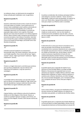 41
http://historiaonline.com.br
no ambiente urbano, em detrimento da concepção de
tempo utilizada pelo trabalhador rural, na agricultura.
Resposta da questão 75:
[C]
Somente a alternativa [C] está correta. A partir do século X
na Europa acabou as invasões, o que proporcionou ao
homem maior estabilidade social e política culminando em
um forte crescimento demográfico com o índice de
natalidade superando o de mortalidade. O aumento da
população exigiu produzir mais surgindo a Revolução
Agrícola com novas áreas de plantio e um relativo progresso
técnico. Neste contexto surgiu a burguesia que dinamizou a
economia tornando-a mais urbana e monetária. Vale dizer
que no século XIV, quase a metade da população europeia
morreu em função da Peste Negra, da Grande Fome e das
Revoltas Camponesas.
Resposta da questão 76:
[C]
A divisão social do Feudalismo era estamental e
hierarquizada. Nela, três classes coexistiam, cada uma com
uma função específica. Ficou comum afirmar que “alguns
rezavam” (clero), “alguns guerreavam” (nobreza) e “alguns
trabalhavam” (servos).
Resposta da questão 77:
[B]
O texto e a imagem descrevem a cerimônia que acontecia
para que fosse estabelecido o laço da nobreza mais
importante do Feudalismo: o laço de suserania e
vassalagem.
Resposta da questão 78:
[D]
A sociedade islâmica desenvolveu uma apurada vocação
para as ciências, em especial a Medicina. Logo, houve uma
série de descobertas e avanços medicinais durante a Alta
Idade Média nos lugares habitados pelos árabes.
Resposta da questão 79:
[B]
A Igreja Católica, maior influência cultural do Feudalismo,
dividia-se em Clero Regular e Clero Secular. Nesses, as
mulheres só podiam ingressar na Igreja, como freiras, nas
Ordens do Clero Regular, ficando o Clero Secular restrito aos
homens.
Resposta da questão 80:
[C]
As práticas consideradas não ortodoxas pela Igreja Católica –
como feitiçaria, encantos e videntes – foram, durante a
Idade Média, usadas por parte da população, em especial na
zona rural. Diante disso, a Igreja tentava adentrar nesse
meio para ampliar sua influência sobre a sociedade.
Resposta da questão 81:
[C]
A vida nos mosteiros era completamente fechada com
relação ao mundo exterior, mas isso não impedia os
mosteiros de serem verdadeiras casas do saber, uma vez
que aos monges cabia estudar e aprimorar os preceitos da
época e o latim.
Resposta da questão 82:
[C]
A alternativa [C] é a única que está em consonância com o
texto do pensador Carlo Ginzburg. Há uma distância
considerável entre o processo inquisitorial com a expectativa
do inquisidor que procurava arrancar a confissão do acusado
em relação ao historiador que, séculos depois, estuda e
analisa os processos inquisitoriais em busca de uma
compreensão daquele contexto histórico. O pesquisador
debruçado sobre sua fonte documental procura vislumbrar o
passado, conhecer aquela experiência histórica.
Resposta da questão 83:
[D]
A questão aponta para a expansão do Império Turco
Otomano no final da Idade Média e ao longo da Idade
Moderna. Este processo de expansão levou os turcos
otomanos que seguiam a religião islâmica a dominar o Mar
Mediterrâneo impedindo as nações cristãs de realizarem o
comércio com o Oriente. Desta forma, em 1415, Portugal
deu início às Grandes Navegações, com a Tomada de Ceuta,
com o propósito de buscar outras rotas para chegar às
Índias.
Resposta da questão 84:
[C]
Como o texto enfatiza, uma gama de trabalhadores livres e
escravos convivia nas cidades italianas, em especial nas
chamadas casas grandes, as residências das famílias nobres.
Resposta da questão 85:
[C]
A questão aponta para o surgimento dos Estados Modernos
na Península Ibérica na Baixa Idade Média, séculos XI ao XV.
A expansão do Islamismo na Península Ibérica no século VIII
 