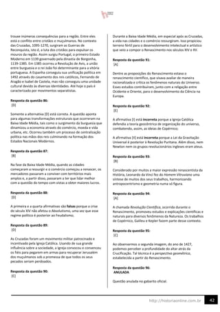42
http://historiaonline.com.br
trouxe inúmeras consequências para a região. Entre eles
está o conflito entre cristãos e muçulmanos. No contexto
das Cruzadas, 1095-1270, surgiram as Guerras de
Reconquista, isto é, a luta dos cristãos para expulsar os
mouros da região. Assim surgiu Portugal, o primeiro Estado
Moderno em 1139 governado pela dinastia de Borgonha,
1139-1385. Em 1385 ocorreu a Revolução de Avis, a união
entre burguesia e o rei João foi determinante para a vitória
portuguesa. A Espanha conseguiu sua unificação política em
1492 através do casamento dos reis católicos, Fernando de
Aragão e Isabel de Castela, mas não conseguiu uma unidade
cultural devido às diversas identidades. Até hoje o país é
caracterizado por movimentos separatistas.
Resposta da questão 86:
[D]
Somente a alternativa [D] está correta. A questão aponta
para algumas transformações estruturais que ocorreram na
Baixa Idade Média, tais como o surgimento da burguesia que
dinamizou a economia através do comércio, moeda e vida
urbana, etc. Ocorreu também um processo de centralização
política nas mãos dos reis culminando na formação dos
Estados Nacionais Modernos.
Resposta da questão 87:
[B]
Na fase da Baixa Idade Média, quando as cidades
começaram a ressurgir e o comércio começou a renascer, os
mercadores passaram a conviver com territórios mais
amplos e, a partir disso, passaram a ter que lidar melhor
com a questão do tempo com vistas a obter maiores lucros.
Resposta da questão 88:
[D]
A primeira e a quarta afirmativas são falsas porque a crise
do século XIV não afetou o Absolutismo, uma vez que esse
regime político é posterior ao Feudalismo;
Resposta da questão 89:
[D]
As Cruzadas foram um movimento militar patrocinado e
incentivado pela Igreja Católica. Usando de sua grande
influência sobre a sociedade, a Igreja convocou e convenceu
os fiéis para pegarem em armas para recuperar Jerusalém
dos muçulmanos sob a promessa de que todos os seus
pecados seriam perdoados.
Resposta da questão 90:
[C]
Durante a Baixa Idade Média, em especial após as Cruzadas,
a vida nas cidades e o comércio ressurgiram. Isso propiciou
terreno fértil para o desenvolvimento intelectual e artístico
que veio a compor o Renascimento nos séculos XIV e XV.
Resposta da questão 91:
[A]
Dentre as proposições do Renascimento estava o
renascimento científico, que visava avaliar de maneira
racionalizada e crítica os fenômenos naturais do Universo.
Esses estudos contribuíram, junto com a religação entre
Ocidente e Oriente, para o desenvolvimento da Ciência na
Europa.
Resposta da questão 92:
[E]
A afirmativa [I] está incorreta porque a Igreja Católica
defendia a teoria geocêntrica de organização do universo,
combatendo, assim, as ideias de Copérnico;
A afirmativa [II] está incorreta porque a Lei da Gravitação
Universal é posterior à Revolução Puritana. Além disso, nem
Newton nem os grupos revolucionários ingleses eram ateus.
Resposta da questão 93:
[B]
Considerado por muitos a maior expressão renascentista da
História, Leonardo da Vinci fez do Homem Vitruviano uma
síntese de muitos dos seus trabalhos, harmonizando
antropocentrismo e geometria numa só figura.
Resposta da questão 94:
[A]
A chamada Revolução Científica, ocorrida durante o
Renascimento, promoveu estudos e explicações científicas e
naturais para diversos fenômenos da Natureza. Os trabalhos
de Copérnico, Galileu e Kepler fazem parte desse contexto.
Resposta da questão 95:
[C]
Ao observarmos a segunda imagem, do ano de 1427,
podemos perceber a profundidade do altar atrás da
Crucificação. Tal técnica é a perspectiva geométrica,
estabelecida a partir do Renascimento.
Resposta da questão 96:
ANULADA
Questão anulada no gabarito oficial.
 