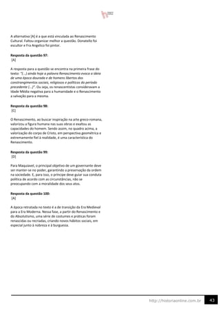 43
http://historiaonline.com.br
A alternativa [A] é a que está vinculada ao Renascimento
Cultural. Faltou organizar melhor a questão. Donatello foi
escultor e Fra Angelico foi pintor.
Resposta da questão 97:
[A]
A resposta para a questão se encontra na primeira frase do
texto: “(...) ainda hoje a palavra Renascimento evoca a ideia
de uma época dourada e de homens libertos dos
constrangimentos sociais, religiosos e políticos do período
precedente (...)”. Ou seja, os renascentistas consideravam a
Idade Média negativa para a humanidade e o Renascimento
a salvação para a mesma.
Resposta da questão 98:
[C]
O Renascimento, ao buscar inspiração na arte greco-romana,
valorizou a figura humana nas suas obras e exaltou as
capacidades do homem. Sendo assim, no quadro acima, a
valorização do corpo de Cristo, em perspectiva geométrica e
extremamente fiel à realidade, é uma característica do
Renascimento.
Resposta da questão 99:
[D]
Para Maquiavel, o principal objetivo de um governante deve
ser manter-se no poder, garantindo a preservação da ordem
na sociedade. E, para isso, o príncipe deve guiar sua conduta
política de acordo com as circunstâncias, não se
preocupando com a moralidade dos seus atos.
Resposta da questão 100:
[A]
A época retratada no texto é a de transição da Era Medieval
para a Era Moderna. Nessa fase, a partir do Renascimento e
do Absolutismo, uma série de costumes e práticas foram
renascidas ou recriadas, criando novos hábitos sociais, em
especial junto à nobreza e à burguesia.
 