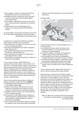 5
http://historiaonline.com.br
a) Para os gregos, a cidade era o espaço do exercício da
liberdade dos homens e da tirania dos deuses.
b) Os gregos inventaram a democracia, que tinha então o
mesmo funcionamento do sistema político vigente
atualmente no Brasil.
c) Para os gregos, a liberdade dos homens era exercida na
polis e estava relacionada à capacidade de invenção da
política.
d) A democracia foi uma invenção grega que criou
problemas em função do excesso de liberdade dos
homens.
16. (Unesp 2018) O aparecimento da filosofia na Grécia não
foi um fato isolado. Estava ligado ao nascimento da pólis.
(Marcelo Rede. A Grécia Antiga, 2012.)
A relação entre os surgimentos da filosofia e da pólis na
Grécia Antiga é explicada, entre outros fatores,
a) pelo interesse dos mercadores em estruturar o mercado
financeiro das grandes cidades.
b) pelo esforço dos legisladores em justificar e legitimar o
poder divino dos reis.
c) pela rejeição da população urbana à persistência do
pensamento mítico de origem rural.
d) pela preocupação dos pensadores em refletir sobre a
organização da vida na cidade.
e) pela resistência dos grupos nacionalistas às invasões e ao
expansionismo estrangeiro.
17. (Fac. Pequeno Príncipe - Medici 2018) Com o
surgimento das primeiras cidades – que remontam 12 mil
anos atrás – na convivência social e política, começaram a se
destacar algumas pessoas, grupos ou famílias em cargos de
liderança, surgindo as primeiras instituições políticas,
religiosas e administrativas com a função de coordenar os
estoques de alimentos, as práticas e cultos religiosos e a
defesa da cidade. Com o passar dos anos, esta organização
tornou-se mais complexa e assumiu diferentes formas de
atuação e modelos políticos.
Sobre as formas políticas desenvolvidas no Ocidente ao
longo de sua história, assinale a alternativa CORRETA.
a) O significado da palavra democracia atualmente é o
mesmo desde a Grécia antiga.
b) A democracia ateniense, diferente das democracias
modernas, era excludente, pois, metecos, escravos,
mulheres e crianças não eram considerados cidadãos.
c) A República romana se formou com a ascensão de Júlio
Cesar ao cargo de imperador.
d) A construção da modernidade envolveu mudanças na
maneira de pensar as relações de poder e a política. As
teorias de Bodin e Hobbes defendiam um governo
democrático e participativo.
e) Entre os séculos XVII e XVIII, alguns soberanos europeus,
por ideologia e pelas crescentes pressões da população,
adotaram como prática de governo, uma postura liberal e
democrática.
18. (Unesp 2018)
O mapa do Império Romano na época de Augusto (27 a.C. –
14 d.C.) demonstra
a) a dificuldade das tropas romanas de avançar sobre
territórios da África e a concentração dos domínios
imperiais no continente europeu.
b) a resistência do Egito e de Cartago, que conseguiram
impedir o avanço romano sobre seus territórios.
c) a conformação do maior império da Antiguidade e a
imposição do poder romano sobre os chineses e indianos.
d) a iminência de conflitos religiosos, resultantes da tensão
provocada pela conquista de Jerusalém pelos cristãos.
e) a importância do Mar Mediterrâneo para a expansão
imperial e para a circulação entre as áreas de hegemonia
romana.
19. (Fac. Pequeno Príncipe - Medici 2018) Leia abaixo o
trecho escrito por Tácito acerca do Império Romano.
Aos que pereciam, acrescentaram-se zombarias. Alguns,
cobertos por peles de animais, foram estraçalhados por cães
e pereceram; ou eram pregados a cruzes, e por vezes
queimados, para servir de iluminação noturna quando a luz
do dia havia expirado. Nero ofereceu seus jardins para o
espetáculo e ofereceu jogos de circo, misturando-se entre o
povo em trajes de condutor de carro, ou conduzindo o carro.
Por isso, embora a condenação fosse contra culpados e
merecedores dos piores castigos, entre o povo surgiu pena
para com eles, como se não estivessem morrendo por
utilidade pública, mas devido à crueldade de um só
indivíduo.
BONI, Luis Alberto de. O estatuto jurídico das perseguições
dos cristãos no Império Romano. In: Trans/Form/Ação.
Vol.37, Marília, 2014.
 