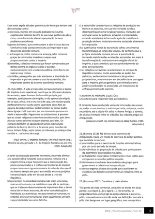 6
http://historiaonline.com.br
Esse texto expõe atitudes polêmicas de Nero que teriam sido
direcionadas contra
a) escravos, mortos em lutas de gladiadores e outros
espetáculos públicos dentro de sua nova política de pão e
circo, como forma de alienar a população de seus
problemas cotidianos.
b) povos bárbaros, que continuavam a adorar seus deuses
familiares e não aceitavam o culto ao imperador e aos
deuses do panteão romano.
c) estrangeiros, vistos como uma ameaça pelos romanos
graças às constantes invasões e saques que
proporcionavam contra o império.
d) rebeldes, cidadãos romanos que foram condenados por
delitos contra os órgãos estatais e punidos
exclusivamente com a violência pública como forma de
expirar seus crimes.
e) cristãos, perseguidos por não aceitarem a divindade do
imperador e por recusarem o uso da escravidão, tão
importante dentro do sistema econômico romano.
20. (Fgv 2018) A vida privada dos escravos romanos à época
do Império é um espetáculo pueril que se olha com desdém.
No entanto, esses homens tinham vida própria; por
exemplo, participavam da religião, e não apenas da religião
do lar que, afinal, era o seu: fora de casa, um escravo podia
perfeitamente ser aceito como sacerdote pelos fiéis de
alguma devoção coletiva; podia também se tornar padre
dessa Igreja cristã que nem por um momento pensou em
abolir a escravidão. Paganismo ou cristianismo, é possível
que as coisas religiosas os tenham atraído muito, pois bem
poucos outros setores estavam abertos para eles. Os
escravos também se apaixonavam pelos espetáculos
públicos do teatro, do circo e da arena, pois, nos dias de
festa, tinham folga, assim como os tribunais, as crianças das
escolas e... os burros de carga.
(Paul Veyne, O Império Romano. Em: Paul Veyne (org.).
História da vida privada v. 1: do Império Romano ao ano mil,
2009. Adaptado)
A partir da discussão presente no trecho, é correto afirmar:
a) a característica fundante do escravismo romano era a
origem étnica, o que fazia com que a escravização dos
povos conquistados e o tráfico nas fronteiras do Império
proporcionassem a grande maioria da mão de obra servil,
ao mesmo tempo em que a escravidão entre os próprios
romanos havia caído em desuso desde a crise da
República.
b) os escravos na sociedade romana não eram uma coisa,
mas seres humanos, na medida em que até os senhores
que os tratavam desumanamente impunham-lhes o dever
moral de ser bons escravos, de servir com dedicação e
fidelidade, características necessariamente humanas; no
entanto, esses seres humanos eram igualmente um bem
cuja propriedade seu amo detinha.
c) a escravidão caracterizava as relações de produção em
Roma e os escravos, em sua inferioridade jurídica,
desempenhavam uma função produtiva, marcados por
um lugar social de pobreza, privação e precariedade,
estando associados às formas braçais de trabalho e à
produção de bens materiais em uma sociedade altamente
hierarquizada.
d) a justificativa moral da escravidão sofreu uma intensa
transformação ao longo dos séculos, de tal forma que a
própria sociedade romana passou a questioná-la,
tornando mais brandas as relações escravistas em meio à
transformação do cristianismo em religião oficial do
Império, o que contribuiu para o aprofundamento da
crise do escravismo.
e) as relações escravistas caracterizaram os tempos da
República romana, muito associadas ao poder dos
patrícios, pertencentes à aristocracia de grandes
proprietários, mas entraram em decadência na passagem
para o Império, pois os generais que centralizaram o
poder reconheciam na escravidão um mecanismo de
enfraquecimento do exército.
TEXTO PARA AS PRÓXIMAS 2 QUESTÕES:
Leia o texto para responder à(s) questão(ões).
O Ocidente havia conhecido somente três modos de acesso
ao poder: o nascimento, o mais importante, a riqueza, muito
secundário até o século XIII salvo na Roma Antiga, o sorteio,
de alcance limitado entre os cidadãos das cidades gregas da
Antiguidade.
(Jacques Le Goff. Os intelectuais na Idade Média, 1985.
Adaptado.)
21. (Famerp 2018) Na democracia ateniense da
Antiguidade, havia um modo de exercício do poder político,
que consistia no sorteio
a) de cidadãos para o exercício de funções administrativas
por um curto período de tempo.
b) de indivíduos da população da cidade para participarem
da assembleia dos cidadãos na ágora.
c) de habitantes mais hábeis militarmente e mais cultos para
comporem o conselho político da polis.
d) de homens e mulheres descendentes de gregos para
governarem a cidade nos tempos de paz.
e) de estrangeiros aliados da cidade para auxiliarem os
cidadãos nas decisões concernentes às relações entre as
polis.
22. (Puccamp 2017) Considere o texto abaixo.
“Do ponto de vista territorial, uma pólis se divide em duas
partes: a acrópole [...] e a ágora [...]. No entanto, se
perguntássemos a um grego da época clássica o que era a
pólis, provavelmente esta não seria sua definição: para ele a
pólis não designava um lugar geográfico, mas uma prática
 