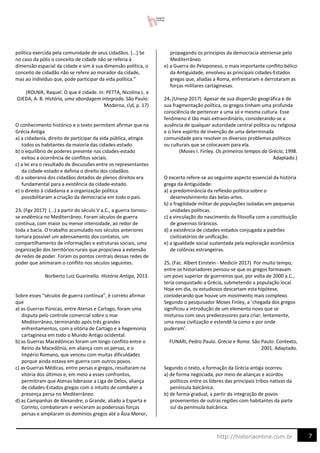 7
http://historiaonline.com.br
política exercida pela comunidade de seus cidadãos. [...] Se
no caso da pólis o conceito de cidade não se referia à
dimensão espacial da cidade e sim à sua dimensão política, o
conceito de cidadão não se refere ao morador da cidade,
mas ao indivíduo que, pode participar da vida política.”
(ROLNIK, Raquel. O que é cidade. In: PETTA, Nicolina L. e
OJEDA, A. B. História, uma abordagem integrada. São Paulo:
Moderna, sd, p. 17)
O conhecimento histórico e o texto permitem afirmar que na
Grécia Antiga
a) a cidadania, direito de participar da vida pública, atingia
todos os habitantes da maioria das cidades-estado.
b) o equilíbrio de poderes presente nas cidades-estado
evitou a ocorrência de conflitos sociais.
c) a lei era o resultado de discussões entre os representantes
da cidade-estado e definia o direito dos cidadãos.
d) a soberania dos cidadãos dotados de plenos direitos era
fundamental para a existência da cidade-estado.
e) o direito à cidadania e a organização política
possibilitaram a criação da democracia em todo o país.
23. (Fgv 2017) (...) a partir do século V a.C., a guerra tornou-
se endêmica no Mediterrâneo. Foram séculos de guerra
contínua, com maior ou menor intensidade, ao redor de
toda a bacia. O trabalho acumulado nos séculos anteriores
tornara possível um adensamento dos contatos, um
compartilhamento de informações e estruturas sociais, uma
organização dos territórios rurais que propiciava a extensão
de redes de poder. Foram os pontos centrais dessas redes de
poder que animaram o conflito nos séculos seguintes.
Norberto Luiz Guarinello. História Antiga, 2013.
Sobre esses “séculos de guerra contínua”, é correto afirmar
que
a) as Guerras Púnicas, entre Atenas e Cartago, foram uma
disputa pelo controle comercial sobre o mar
Mediterrâneo, terminando após três grandes
enfrentamentos, com a vitória de Cartago e a hegemonia
cartaginesa em todo o Mundo Antigo ocidental.
b) as Guerras Macedônicas foram um longo conflito entre o
Reino da Macedônia, em aliança com os persas, e o
Império Romano, que venceu com muitas dificuldades
porque ainda estava em guerra com outros povos.
c) as Guerras Médicas, entre persas e gregos, resultaram na
vitória dos últimos e, em meio a esses confrontos,
permitiram que Atenas liderasse a Liga de Delos, aliança
de cidades-Estados gregas com o intuito de combater a
presença persa no Mediterrâneo.
d) as Campanhas de Alexandre, o Grande, aliado a Esparta e
Corinto, combateram e venceram as poderosas forças
persas e ampliaram os domínios gregos até a Ásia Menor,
propagando os princípios da democracia ateniense pelo
Mediterrâneo.
e) a Guerra do Peloponeso, o mais importante conflito bélico
da Antiguidade, envolveu as principais cidades-Estados
gregas que, aliadas a Roma, enfrentaram e derrotaram as
forças militares cartaginesas.
24. (Unesp 2017) Apesar de sua dispersão geográfica e de
sua fragmentação política, os gregos tinham uma profunda
consciência de pertencer a uma só e mesma cultura. Esse
fenômeno é tão mais extraordinário, considerando-se a
ausência de qualquer autoridade central política ou religiosa
e o livre espírito de invenção de uma determinada
comunidade para resolver os diversos problemas políticos
ou culturais que se colocavam para ela.
(Moses I. Finley. Os primeiros tempos da Grécia, 1998.
Adaptado.)
O excerto refere-se ao seguinte aspecto essencial da história
grega da Antiguidade:
a) a predominância da reflexão política sobre o
desenvolvimento das belas-artes.
b) a fragilidade militar de populações isoladas em pequenas
unidades políticas.
c) a vinculação do nascimento da filosofia com a constituição
de governos tirânicos.
d) a existência de cidades-estados conjugada a padrões
civilizatórios de unificação.
e) a igualdade social sustentada pela exploração econômica
de colônias estrangeiras.
25. (Fac. Albert Einstein - Medicin 2017) Por muito tempo,
entre os historiadores pensou-se que os gregos formavam
um povo superior de guerreiros que, por volta de 2000 a.C.,
teria conquistado a Grécia, submetendo a população local.
Hoje em dia, os estudiosos descartam esta hipótese,
considerando que houve um movimento mais complexo.
Segundo o pesquisador Moses Finley, a ‘chegada dos gregos
significou a introdução de um elemento novo que se
misturou com seus predecessores para criar, lentamente,
uma nova civilização e estendê-la como e por onde
puderam’.
FUNARI, Pedro Paulo. Grécia e Roma. São Paulo: Contexto,
2001. Adaptado.
Segundo o texto, a formação da Grécia antiga ocorreu
a) de forma negociada, por meio de alianças e acordos
políticos entre os líderes das principais tribos nativas da
península balcânica.
b) de forma gradual, a partir da integração de povos
provenientes de outras regiões com habitantes da parte
sul da península balcânica.
 