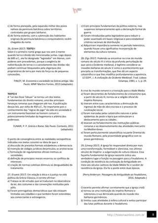 8
http://historiaonline.com.br
c) de forma planejada, pela expansão militar dos povos
nativos da península balcânica sobre territórios
controlados por grupos bárbaros.
d) de forma violenta, com a submissão dos habitantes
originais da península balcânica a conquistadores recém-
chegados do norte.
26. (Enem 2017) TEXTO I
Sólon é o primeiro nome grego que nos vem à mente
quando terra e dívida são mencionadas juntas. Logo depois
de 600 a.C., ele foi designado “legislador” em Atenas, com
poderes sem precedentes, porque a exigência de
redistribuição de terras e o cancelamento das dívidas não
podiam continuar bloqueados pela oligarquia dos
proprietários de terra por meio da força ou de pequenas
concessões.
FINLEY, M. Economia e sociedade na Grécia antiga. São
Paulo: WMF Martins Fontes, 2013 (adaptado).
TEXTO II
A “Lei das Doze Tábuas” se tornou um dos textos
fundamentais do direito romano, uma das principais
heranças romanas que chegaram até nos. A publicação
dessas leis, por volta de 450 a.C., foi importante pois o
conhecimento das “regras do jogo” da vida em sociedade é
um instrumento favorável ao homem comum e
potencialmente limitador da hegemonia e arbítrio dos
poderosos.
FUNARI, P. P. Grécia e Roma. São Paulo: Contexto, 2011
(adaptado).
O ponto de convergência entre as realidades sociopolíticas
indicadas nos textos consiste na ideia de que a
a) discussão de preceitos formais estabeleceu a democracia.
b) invenção de códigos jurídicos desarticulou as aristocracias
c) formulação de regulamentos oficiais instituiu as
sociedades.
d) definição de princípios morais encerrou os conflitos de
interesses.
e) criação de normas coletivas diminuiu as desigualdades de
tratamento.
27. (Fuvest 2017) Em relação à ética e à justiça na vida
política da Grécia Clássica, é correto afirmar:
a) Tratava-se de virtudes que se traduziam na observância
da lei, dos costumes e das convenções instituídas pela
pólis.
b) Foram prerrogativas democráticas que não estavam
limitadas aos cidadãos e que também foram estendidas
aos comerciantes e estrangeiros.
c) Eram princípios fundamentais da política externa, mas
suspensos temporariamente após a declaração formal de
guerra.
d) Foram introduzidas pelos legisladores para reduzir o
poder assentado em bases religiosas e para estabelecer
critérios racionais de distribuição.
e) Adquiriram importância somente no período helenístico,
quando houve uma significativa incorporação de
elementos da cultura romana.
28. (Fgv 2017) Podendo-se encontrar na crise do mundo
romano do século III o início da profunda perturbação de
que sairá o Ocidente medieval, é legítimo considerar as
invasões bárbaras do século V como o acontecimento que
precipita as transformações, que lhes dá um aspecto
catastrófico e que lhes modifica profundamente a aparência.
LE GOFF, J. A civilização do Ocidente Medieval. Trad. Lisboa:
Estampa, 1983, v. 1, p. 29.
A crise do mundo romano e a transição para a Idade Média
a) foram decorrentes do fortalecimento do cristianismo que,
a partir do século III, tornou-se a religião oficial do
Império Romano.
b) tiveram entre suas características a diminuição do
ingresso de mão de obra escrava e o processo de
ruralização social.
c) foram marcadas pelas catástrofes naturais e pelas
epidemias de peste e lepra que estimularam o
deslocamento para as cidades.
d) levaram ao fortalecimento das instituições públicas
romanas e ao desenvolvimento das atividades mercantis
no Mediterrâneo.
e) foram particularmente catastróficas na parte Oriental do
mundo Romano, pela proximidade geográfica com os
povos germânicos.
29. (Unesp 2017) A Igreja foi responsável direta por mais
uma transformação, formidável e silenciosa, nos últimos
séculos do Império: a vulgarização da cultura clássica. Essa
façanha fundamental da Igreja nascente indica seu
verdadeiro lugar e função na passagem para o Feudalismo. A
condição de existência da civilização da Antiguidade em
meio aos séculos caóticos da Idade Média foi o caráter de
resistência da Igreja. Ela foi a ponte entre duas épocas.
(Perry Anderson. Passagens da Antiguidade ao Feudalismo,
2016. Adaptado.)
O excerto permite afirmar corretamente que a Igreja cristã
a) tornou-se uma instituição do Império Romano e
sobreviveu à sua derrocada quando da invasão dos
bárbaros germânicos.
b) limitou suas atividades à esfera cultural e evitou participar
das lutas políticas durante o Feudalismo.
 