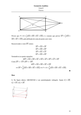 Geometria Analítica
                                                                    Lista 0
                                                                    Vetores


                  D                                                                           C



                                                                                                                                                O
                                                        P


                A                                                                            B


Provar que                              (⃗⃗⃗⃗⃗        ⃗⃗⃗⃗⃗       ⃗⃗⃗⃗⃗        ⃗⃗⃗⃗⃗⃗ ) é o mesmo que provar ⃗⃗⃗⃗⃗                                         (⃗⃗⃗⃗⃗
⃗⃗⃗⃗⃗   ⃗⃗⃗⃗⃗       ⃗⃗⃗⃗⃗⃗ ), pela definição de soma de ponto com vetor.


Reescrevendo o vetor ⃗⃗⃗⃗⃗ , temos:
                                                                 ⃗⃗⃗⃗⃗         ⃗⃗⃗⃗⃗      ⃗⃗⃗⃗⃗
                                                                 ⃗⃗⃗⃗⃗         ⃗⃗⃗⃗⃗      ⃗⃗⃗⃗⃗
                                                                 ⃗⃗⃗⃗⃗         ⃗⃗⃗⃗⃗      ⃗⃗⃗⃗⃗
                                                                 ⃗⃗⃗⃗⃗         ⃗⃗⃗⃗⃗⃗     ⃗⃗⃗⃗⃗
Somando-se as quatro equações:
                 ⃗⃗⃗⃗⃗ ⃗⃗⃗⃗⃗ ⃗⃗⃗⃗⃗                                 ⃗⃗⃗⃗⃗         ⃗⃗⃗⃗⃗⃗    ⃗⃗⃗⃗⃗   ⃗⃗⃗⃗⃗        ⃗⃗⃗⃗⃗           ⃗⃗⃗⃗⃗
Como ⃗⃗⃗⃗⃗              ⃗⃗⃗⃗⃗ e ⃗⃗⃗⃗⃗              ⃗⃗⃗⃗⃗ :
                                                       ⃗⃗⃗⃗⃗      ⃗⃗⃗⃗⃗         ⃗⃗⃗⃗⃗      ⃗⃗⃗⃗⃗   ⃗⃗⃗⃗⃗⃗

                ⃗⃗⃗⃗⃗        (⃗⃗⃗⃗⃗        ⃗⃗⃗⃗⃗         ⃗⃗⃗⃗⃗      ⃗⃗⃗⃗⃗⃗ )                           (⃗⃗⃗⃗⃗           ⃗⃗⃗⃗⃗           ⃗⃗⃗⃗⃗       ⃗⃗⃗⃗⃗⃗ )



Base

1. Na figura abaixo ABCDEFGH é um paralelepípedo retângulo. Sejam ⃗⃗⃗                                                                                          ⃗⃗⃗⃗⃗ ,
⃗⃗⃗ ⃗⃗⃗⃗⃗ e ⃗⃗⃗ ⃗⃗⃗⃗⃗




                                                                                                                                                                    10
 