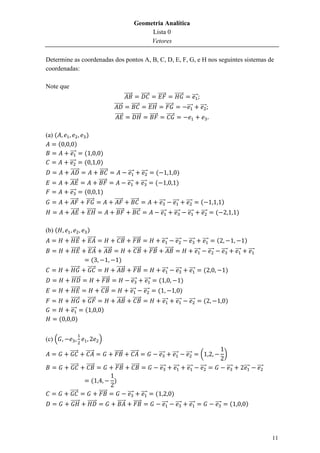Geometria Analítica
                                                                          Lista 0
                                                                          Vetores

Determine as coordenadas dos pontos A, B, C, D, E, F, G, e H nos seguintes sistemas de
coordenadas:

Note que
                                                           ⃗⃗⃗⃗⃗            ⃗⃗⃗⃗⃗                ⃗⃗⃗⃗⃗              ⃗⃗⃗⃗⃗⃗            ⃗⃗⃗
                                               ⃗⃗⃗⃗⃗               ⃗⃗⃗⃗⃗            ⃗⃗⃗⃗⃗⃗               ⃗⃗⃗⃗⃗                 ⃗⃗⃗           ⃗⃗⃗
                                               ⃗⃗⃗⃗⃗               ⃗⃗⃗⃗⃗⃗            ⃗⃗⃗⃗⃗                 ⃗⃗⃗⃗⃗

(a) (                 )
        (       )
            ⃗⃗⃗      (             )
            ⃗⃗⃗      (             )
            ⃗⃗⃗⃗⃗                 ⃗⃗⃗⃗⃗                       ⃗⃗⃗           ⃗⃗⃗              (                         )
            ⃗⃗⃗⃗⃗                 ⃗⃗⃗⃗⃗                      ⃗⃗⃗            ⃗⃗⃗              (                       )
            ⃗⃗⃗      (             )
            ⃗⃗⃗⃗⃗     ⃗⃗⃗⃗⃗                    ⃗⃗⃗⃗⃗           ⃗⃗⃗⃗⃗                              ⃗⃗⃗              ⃗⃗⃗         ⃗⃗⃗           (                   )
            ⃗⃗⃗⃗⃗     ⃗⃗⃗⃗⃗⃗                    ⃗⃗⃗⃗⃗              ⃗⃗⃗⃗⃗                           ⃗⃗⃗             ⃗⃗⃗          ⃗⃗⃗          ⃗⃗⃗           (                 )

(b) (                    )
            ⃗⃗⃗⃗⃗⃗       ⃗⃗⃗⃗⃗                     ⃗⃗⃗⃗⃗            ⃗⃗⃗⃗⃗                 ⃗⃗⃗ ⃗⃗⃗                                ⃗⃗⃗          ⃗⃗⃗           (                      )
            ⃗⃗⃗⃗⃗⃗       ⃗⃗⃗⃗⃗         ⃗⃗⃗⃗⃗                        ⃗⃗⃗⃗⃗           ⃗⃗⃗⃗⃗ ⃗⃗⃗⃗⃗                                        ⃗⃗⃗           ⃗⃗⃗         ⃗⃗⃗         ⃗⃗⃗         ⃗⃗⃗
                            (                        )
            ⃗⃗⃗⃗⃗⃗       ⃗⃗⃗⃗⃗                     ⃗⃗⃗⃗⃗            ⃗⃗⃗⃗⃗                            ⃗⃗⃗             ⃗⃗⃗         ⃗⃗⃗             (                   )
            ⃗⃗⃗⃗⃗⃗                  ⃗⃗⃗⃗⃗                          ⃗⃗⃗        ⃗⃗⃗                (                         )
            ⃗⃗⃗⃗⃗⃗                 ⃗⃗⃗⃗⃗                       ⃗⃗⃗ ⃗⃗⃗                       (                             )
            ⃗⃗⃗⃗⃗⃗       ⃗⃗⃗⃗⃗                     ⃗⃗⃗⃗⃗         ⃗⃗⃗⃗⃗                               ⃗⃗⃗             ⃗⃗⃗         ⃗⃗⃗             (                   )
            ⃗⃗⃗      (             )
        (      )


(c) (                             )

            ⃗⃗⃗⃗⃗     ⃗⃗⃗⃗⃗                    ⃗⃗⃗⃗⃗           ⃗⃗⃗⃗⃗                             ⃗⃗⃗             ⃗⃗⃗           ⃗⃗⃗           (                    )
            ⃗⃗⃗⃗⃗     ⃗⃗⃗⃗⃗                    ⃗⃗⃗⃗⃗               ⃗⃗⃗⃗⃗                          ⃗⃗⃗              ⃗⃗⃗         ⃗⃗⃗           ⃗⃗⃗                       ⃗⃗⃗         ⃗⃗⃗         ⃗⃗⃗

                           (                   )
            ⃗⃗⃗⃗⃗                 ⃗⃗⃗⃗⃗                      ⃗⃗⃗            ⃗⃗⃗              (                 )
            ⃗⃗⃗⃗⃗⃗       ⃗⃗⃗⃗⃗⃗                    ⃗⃗⃗⃗⃗            ⃗⃗⃗⃗⃗                            ⃗⃗⃗            ⃗⃗⃗          ⃗⃗⃗                       ⃗⃗⃗           (          )




                                                                                                                                                                                                     11
 