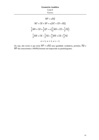 Geometria Analítica
                                                 Lista 0
                                                 Vetores

                                                  ⃗⃗⃗⃗⃗⃗    ⃗⃗⃗⃗⃗⃗

                           ⃗⃗⃗⃗⃗⃗       ⃗⃗⃗⃗⃗   ⃗⃗⃗⃗⃗      (⃗⃗⃗⃗⃗       ⃗⃗⃗⃗⃗           ⃗⃗⃗⃗⃗ )

                      ⃗⃗⃗⃗⃗⃗⃗       ⃗⃗⃗⃗⃗       ⃗⃗⃗⃗⃗      ( ⃗⃗⃗⃗⃗⃗⃗            ⃗⃗⃗⃗⃗         ⃗⃗⃗⃗⃗ )


                          ⃗⃗⃗⃗⃗⃗⃗       ⃗⃗⃗⃗⃗      ⃗⃗⃗⃗⃗      ⃗⃗⃗⃗⃗⃗⃗      ⃗⃗⃗⃗⃗             ⃗⃗⃗⃗⃗




Ou seja, não existe que torne ⃗⃗⃗⃗⃗⃗   ⃗⃗⃗⃗⃗⃗ uma igualdade verdadeira, portanto, ̅̅̅̅ e
̅̅̅̅̅ são concorrentes e MNPQ formam um trapezoide ou paralelogramo.




                                                                                                        14
 