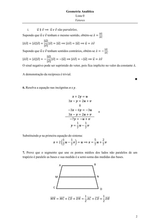 Geometria Analítica
                                                    Lista 0
                                                    Vetores

    i.      ⃗           ⃗
                                                                                        |⃗ |
Supondo que ⃗ e      tenham o mesmo sentido, obtém-se                                   |⃗ |
                                                                                               .
                  |⃗ |
|   |    | || |        | |        |⃗ |         |      |    |⃗ |     ⃗
                  | |
                                                                                                   |⃗ |
Supondo que ⃗ e      tenham sentidos contrários, obtém-se                                          |⃗ |
                   |⃗ |
|   |    | || |         | |    |⃗ |  | |       |⃗ |     ⃗
                   | |
O sinal negativo pode ser suprimido do vetor, pois fica implícito no valor da constante

A demonstração da recíproca é trivial.



6. Resolva a equação nas incógnitas x e y.




Substituindo y na primeira equação do sistema:

                                          (                )


7. Prove que o segmento que une os pontos médios dos lados não paralelos de um
trapézio é paralelo as bases e sua medida é a semi-soma das medidas das bases.

                                      A                                         B



                                  M                                                 N


                             C
                                                                                         D


                        ⃗⃗⃗⃗⃗⃗⃗       ⃗⃗⃗⃗⃗⃗       ⃗⃗⃗⃗⃗   ⃗⃗⃗⃗⃗⃗       ⃗⃗⃗⃗⃗   ⃗⃗⃗⃗⃗              ⃗⃗⃗⃗⃗⃗




                                                                                                            2
 