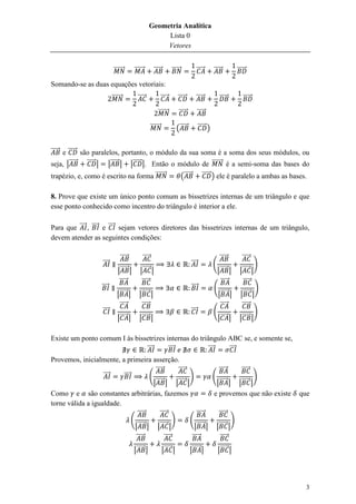 Geometria Analítica
                                                           Lista 0
                                                           Vetores


                             ⃗⃗⃗⃗⃗⃗⃗       ⃗⃗⃗⃗⃗⃗         ⃗⃗⃗⃗⃗           ⃗⃗⃗⃗⃗⃗              ⃗⃗⃗⃗⃗     ⃗⃗⃗⃗⃗          ⃗⃗⃗⃗⃗⃗
Somando-se as duas equações vetoriais:
                            ⃗⃗⃗⃗⃗⃗⃗          ⃗⃗⃗⃗⃗                ⃗⃗⃗⃗⃗       ⃗⃗⃗⃗⃗       ⃗⃗⃗⃗⃗             ⃗⃗⃗⃗⃗⃗         ⃗⃗⃗⃗⃗⃗

                                                             ⃗⃗⃗⃗⃗⃗⃗           ⃗⃗⃗⃗⃗          ⃗⃗⃗⃗⃗

                                                        ⃗⃗⃗⃗⃗⃗⃗              (⃗⃗⃗⃗⃗           ⃗⃗⃗⃗⃗ )


⃗⃗⃗⃗⃗ e ⃗⃗⃗⃗⃗ são paralelos, portanto, o módulo da sua soma é a soma dos seus módulos, ou
seja, |⃗⃗⃗⃗⃗ ⃗⃗⃗⃗⃗ | |⃗⃗⃗⃗⃗ | |⃗⃗⃗⃗⃗ |. Então o módulo de ⃗⃗⃗⃗⃗⃗⃗ é a semi-soma das bases do
trapézio, e, como é escrito na forma ⃗⃗⃗⃗⃗⃗⃗     (⃗⃗⃗⃗⃗ ⃗⃗⃗⃗⃗ ) ele é paralelo a ambas as bases.

8. Prove que existe um único ponto comum as bissetrizes internas de um triângulo e que
esse ponto conhecido como incentro do triângulo é interior a ele.

Para que ⃗⃗⃗⃗ , ⃗⃗⃗⃗ e ⃗⃗⃗⃗ sejam vetores diretores das bissetrizes internas de um triângulo,
devem atender as seguintes condições:

                                  ⃗⃗⃗⃗⃗         ⃗⃗⃗⃗⃗                                                        ⃗⃗⃗⃗⃗        ⃗⃗⃗⃗⃗
                     ⃗⃗⃗⃗                                                              ⃗⃗⃗⃗             (                           )
                                |⃗⃗⃗⃗⃗ |      |⃗⃗⃗⃗⃗ |                                                   |⃗⃗⃗⃗⃗ |        |⃗⃗⃗⃗⃗ |
                                 ⃗⃗⃗⃗⃗         ⃗⃗⃗⃗⃗                                                       ⃗⃗⃗⃗⃗           ⃗⃗⃗⃗⃗
                     ⃗⃗⃗⃗                                                              ⃗⃗⃗⃗             (                         )
                               |⃗⃗⃗⃗⃗ |       |⃗⃗⃗⃗⃗ |                                                    |⃗⃗⃗⃗⃗ |       |⃗⃗⃗⃗⃗ |
                                ⃗⃗⃗⃗⃗          ⃗⃗⃗⃗⃗                                                       ⃗⃗⃗⃗⃗          ⃗⃗⃗⃗⃗
                     ⃗⃗⃗⃗                                                              ⃗⃗⃗⃗             (                         )
                                |⃗⃗⃗⃗⃗ |      |⃗⃗⃗⃗⃗ |                                                   |⃗⃗⃗⃗⃗ |        |⃗⃗⃗⃗⃗ |

Existe um ponto comum I às bissetrizes internas do triângulo ABC se, e somente se,
                               ⃗⃗⃗⃗     ⃗⃗⃗⃗           ⃗⃗⃗⃗  ⃗⃗⃗⃗
Provemos, inicialmente, a primeira asserção.
                                           ⃗⃗⃗⃗⃗         ⃗⃗⃗⃗⃗                ⃗⃗⃗⃗⃗    ⃗⃗⃗⃗⃗
                   ⃗⃗⃗⃗   ⃗⃗⃗⃗           (                     )           (                   )
                                          |⃗⃗⃗⃗⃗ | |⃗⃗⃗⃗⃗ |                  |⃗⃗⃗⃗⃗ | |⃗⃗⃗⃗⃗ |
Como e são constantes arbitrárias, fazemos                                 e provemos que não existe                                    que
torne válida a igualdade.
                                   ⃗⃗⃗⃗⃗      ⃗⃗⃗⃗⃗                ⃗⃗⃗⃗⃗      ⃗⃗⃗⃗⃗
                               (                       )       (                     )
                                 |⃗⃗⃗⃗⃗ | |⃗⃗⃗⃗⃗ |                |⃗⃗⃗⃗⃗ | |⃗⃗⃗⃗⃗ |
                                  ⃗⃗⃗⃗⃗          ⃗⃗⃗⃗⃗          ⃗⃗⃗⃗⃗          ⃗⃗⃗⃗⃗
                                           |⃗⃗⃗⃗⃗ |               |⃗⃗⃗⃗⃗ |             |⃗⃗⃗⃗⃗ |             |⃗⃗⃗⃗⃗ |




                                                                                                                                          3
 