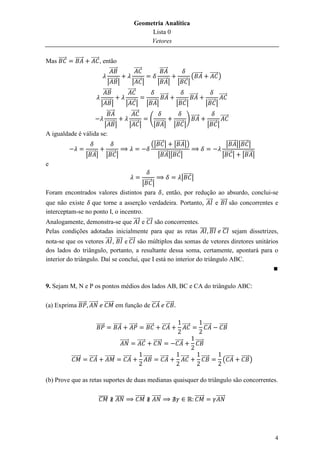 Geometria Analítica
                                                                            Lista 0
                                                                            Vetores


Mas ⃗⃗⃗⃗⃗     ⃗⃗⃗⃗⃗      ⃗⃗⃗⃗⃗ , então
                                   ⃗⃗⃗⃗⃗                               ⃗⃗⃗⃗⃗                      ⃗⃗⃗⃗⃗
                                                                                                                                 (⃗⃗⃗⃗⃗             ⃗⃗⃗⃗⃗ )
                                            |⃗⃗⃗⃗⃗ |                   |⃗⃗⃗⃗⃗ |                |⃗⃗⃗⃗⃗ |           |⃗⃗⃗⃗⃗ |
                                        ⃗⃗⃗⃗⃗                      ⃗⃗⃗⃗⃗
                                                                                                  ⃗⃗⃗⃗⃗                         ⃗⃗⃗⃗⃗                    ⃗⃗⃗⃗⃗
                                   |⃗⃗⃗⃗⃗ |                   |⃗⃗⃗⃗⃗ |              |⃗⃗⃗⃗⃗ |                     |⃗⃗⃗⃗⃗ |                    |⃗⃗⃗⃗⃗ |
                                       ⃗⃗⃗⃗⃗                      ⃗⃗⃗⃗⃗
                                                                                       (                                   ) ⃗⃗⃗⃗⃗                        ⃗⃗⃗⃗⃗
                       |⃗⃗⃗⃗⃗ |                                    |⃗⃗⃗⃗⃗ |             |⃗⃗⃗⃗⃗ |                |⃗⃗⃗⃗⃗ |                      |⃗⃗⃗⃗⃗ |
A igualdade é válida se:
                                                                                         (|⃗⃗⃗⃗⃗ | |⃗⃗⃗⃗⃗ |)                                                     |⃗⃗⃗⃗⃗ ||⃗⃗⃗⃗⃗ |
                      |⃗⃗⃗⃗⃗ |            |⃗⃗⃗⃗⃗ |                                           |⃗⃗⃗⃗⃗ ||⃗⃗⃗⃗⃗ |                                                 |⃗⃗⃗⃗⃗ | |⃗⃗⃗⃗⃗ |
e

                                                 |⃗⃗⃗⃗⃗ |
                                   |⃗⃗⃗⃗⃗ |
Foram encontrados valores distintos para , então, por redução ao absurdo, conclui-se
que não existe que torne a asserção verdadeira. Portanto, ⃗⃗⃗⃗ e ⃗⃗⃗⃗ são concorrentes e
interceptam-se no ponto I, o incentro.
Analogamente, demonstra-se que ⃗⃗⃗⃗ e ⃗⃗⃗⃗ são concorrentes.
Pelas condições adotadas inicialmente para que as retas ̅̅̅ ̅̅̅ ̅̅̅ sejam dissetrizes,
nota-se que os vetores ⃗⃗⃗⃗ , ⃗⃗⃗⃗ e ⃗⃗⃗⃗ são múltiplos das somas de vetores diretores unitários
dos lados do triângulo, portanto, a resultante dessa soma, certamente, apontará para o
interior do triângulo. Daí se conclui, que I está no interior do triângulo ABC.



9. Sejam M, N e P os pontos médios dos lados AB, BC e CA do triângulo ABC:

(a) Exprima ⃗⃗⃗⃗⃗ ⃗⃗⃗⃗⃗⃗                ⃗⃗⃗⃗⃗⃗ em função de ⃗⃗⃗⃗⃗                                       ⃗⃗⃗⃗⃗


                                ⃗⃗⃗⃗⃗             ⃗⃗⃗⃗⃗             ⃗⃗⃗⃗⃗           ⃗⃗⃗⃗⃗            ⃗⃗⃗⃗⃗              ⃗⃗⃗⃗⃗               ⃗⃗⃗⃗⃗        ⃗⃗⃗⃗⃗

                                                          ⃗⃗⃗⃗⃗⃗            ⃗⃗⃗⃗⃗           ⃗⃗⃗⃗⃗               ⃗⃗⃗⃗⃗               ⃗⃗⃗⃗⃗

            ⃗⃗⃗⃗⃗⃗      ⃗⃗⃗⃗⃗            ⃗⃗⃗⃗⃗⃗             ⃗⃗⃗⃗⃗                ⃗⃗⃗⃗⃗              ⃗⃗⃗⃗⃗           ⃗⃗⃗⃗⃗                 ⃗⃗⃗⃗⃗               (⃗⃗⃗⃗⃗     ⃗⃗⃗⃗⃗ )


(b) Prove que as retas suportes de duas medianas quaisquer do triângulo são concorrentes.

                                 ̅̅̅̅̅             ̅̅̅̅                 ⃗⃗⃗⃗⃗⃗           ⃗⃗⃗⃗⃗⃗                                    ⃗⃗⃗⃗⃗⃗              ⃗⃗⃗⃗⃗⃗




                                                                                                                                                                                    4
 