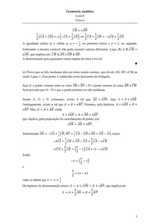 Geometria Analítica
                                                       Lista 0
                                                       Vetores

                                                              ⃗⃗⃗⃗⃗⃗             ⃗⃗⃗⃗⃗⃗

              (⃗⃗⃗⃗⃗   ⃗⃗⃗⃗⃗ )            ( ⃗⃗⃗⃗⃗                  ⃗⃗⃗⃗⃗ )                ⃗⃗⃗⃗⃗           ⃗⃗⃗⃗⃗                ⃗⃗⃗⃗⃗     ⃗⃗⃗⃗⃗

A igualdade acima só é válida se                                              , no primeiro termo e                                     , no segundo.
Entretanto, a mesma variável, não pode assumir valores diferentes. Logo,                                                                                  ⃗⃗⃗⃗⃗⃗
 ⃗⃗⃗⃗⃗⃗ , que implica em: ⃗⃗⃗⃗⃗⃗ ⃗⃗⃗⃗⃗⃗ e ̅̅̅̅̅ ̅̅̅̅
A demonstração para quaisquer outras duplas de retas é trivial.



(c) Prove que as três medianas têm um único ponto comum, que divide AN, BP e CM na
razão 2 para 1. Esse ponto é conhecido como baricentro do triângulo.

Seja G o ponto comum entre as retas ̅̅̅̅ ̅̅̅̅ e H o ponto comum às retas ̅̅̅̅ ̅̅̅̅̅.
Será provado que G = H e que o ponto pertence às três medianas.

Sendo A, G e N colineares, existe                                              tal que ⃗⃗⃗⃗⃗     ⃗⃗⃗⃗⃗⃗ , logo                                                ⃗⃗⃗⃗⃗⃗ .
Analogamente, existe tal que                                               ⃗⃗⃗⃗⃗ . Portanto, pela hipótese,                                      ⃗⃗⃗⃗⃗⃗
 ⃗⃗⃗⃗⃗ . Mas,      ⃗⃗⃗⃗⃗ , então
                                                          ⃗⃗⃗⃗⃗⃗                  ⃗⃗⃗⃗⃗           ⃗⃗⃗⃗⃗
que implica, pela proposição do cancelamento de ponto, em:
                                    ⃗⃗⃗⃗⃗⃗ ⃗⃗⃗⃗⃗ ⃗⃗⃗⃗⃗


Substituindo ⃗⃗⃗⃗⃗⃗       ⃗⃗⃗⃗⃗           ⃗⃗⃗⃗⃗ ; ⃗⃗⃗⃗⃗              ⃗⃗⃗⃗⃗        ⃗⃗⃗⃗⃗ e ⃗⃗⃗⃗⃗              ⃗⃗⃗⃗⃗           ⃗⃗⃗⃗⃗ , temos

                                   ⃗⃗⃗⃗⃗            ⃗⃗⃗⃗⃗            ⃗⃗⃗⃗⃗       ⃗⃗⃗⃗⃗            ⃗⃗⃗⃗⃗              ⃗⃗⃗⃗⃗

                                  ⃗⃗⃗⃗⃗            ⃗⃗⃗⃗⃗            (            ) ⃗⃗⃗⃗⃗          (               )⃗⃗⃗⃗⃗
Então:
                                                                             (             )
e

                                                                          (               )

onde se obtém que                          .
Da hipótese da demonstração temos:                                                ⃗⃗⃗⃗⃗⃗                      ⃗⃗⃗⃗⃗ , que implica em

                                                                        ⃗⃗⃗⃗⃗⃗                    ⃗⃗⃗⃗⃗




                                                                                                                                                                   5
 