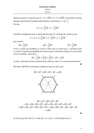 Geometria Analítica
                                                                 Lista 0
                                                                 Vetores


Quanto ao ponto H, supomos que                                                              ⃗⃗⃗⃗⃗⃗ e                                      ⃗⃗⃗⃗⃗⃗ . Executando, de forma
análoga o procedimento adotado anteriormente, encontramos
Ou seja,
                                                                                   ⃗⃗⃗⃗⃗⃗                              ⃗⃗⃗⃗⃗⃗


Fazendo a comparação entre as expressões do ponto G e do ponto H, conclui-se que:
                                                                         ⃗⃗⃗⃗⃗⃗                              ⃗⃗⃗⃗⃗                           ⃗⃗⃗⃗⃗⃗

que acarreta:
      ⃗⃗⃗⃗⃗           ⃗⃗⃗⃗⃗⃗                                              ⃗⃗⃗⃗⃗                 ⃗⃗⃗⃗⃗                                                         ⃗⃗⃗⃗⃗           ⃗⃗⃗⃗⃗⃗

Como o escalar que multiplica os vetores é maior que 0 e menor que 1, concluímos que
os vetores à esquerda da igualdade são menores que os da direita, portanto, G está contido
nas três medianas. Além disso,
                                    ⃗⃗⃗⃗⃗               ⃗⃗⃗⃗⃗⃗               ⃗⃗⃗⃗⃗                  ⃗⃗⃗⃗⃗⃗            ⃗⃗⃗⃗⃗               ⃗⃗⃗⃗⃗⃗

ou seja, o baricentro divide a mediana numa razão de 2 para 1.É o que queríamos provar.

10. Sendo ABCDEF um hexágono regular de centro O, prove que:

                                            ⃗⃗⃗⃗⃗         ⃗⃗⃗⃗⃗            ⃗⃗⃗⃗⃗            ⃗⃗⃗⃗⃗            ⃗⃗⃗⃗⃗                ⃗⃗⃗⃗⃗

                                                                     A                                           F


                                                                                            O
                                                         B                                                                    E



                                                                    C                                           D




                                                    ⃗⃗⃗⃗⃗            ⃗⃗⃗⃗⃗           ⃗⃗⃗⃗⃗            ⃗⃗⃗⃗⃗             ⃗⃗⃗⃗⃗
                        ⃗⃗⃗⃗⃗     ⃗⃗⃗⃗⃗        ⃗⃗⃗⃗⃗             ⃗⃗⃗⃗⃗            ⃗⃗⃗⃗⃗         ⃗⃗⃗⃗⃗⃗               ⃗⃗⃗⃗⃗         ⃗⃗⃗⃗⃗           ⃗⃗⃗⃗⃗         ⃗⃗⃗⃗⃗
              ⃗⃗⃗⃗⃗     ⃗⃗⃗⃗⃗     ⃗⃗⃗⃗⃗        ⃗⃗⃗⃗⃗⃗            ⃗⃗⃗⃗⃗            ⃗⃗⃗⃗⃗              ⃗⃗⃗⃗⃗             ⃗⃗⃗⃗⃗          ⃗⃗⃗⃗⃗           ⃗⃗⃗⃗⃗           ⃗⃗⃗⃗⃗      ⃗⃗⃗⃗⃗
                                                                                            ⃗⃗⃗⃗⃗



11. Prove que ( ⃗               ⃗⃗ ) é L.I., então ( ⃗                                        ⃗⃗ ⃗                              ) também são L.I.




                                                                                                                                                                                         6
 
