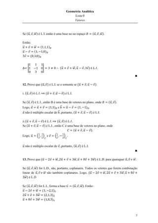 Geometria Analítica
                                                            Lista 0
                                                            Vetores



Se ( ⃗           ⃗⃗ ) é L.I. então é uma base no no espaço                           (⃗        ⃗⃗ )

Então:
⃗      ⃗⃗   (                       )
⃗      (                      )
     (    )


         |                |                   (⃗              ⃗⃗ ⃗               )




12. Prove que ( ⃗                 ) é L.I. se e somente se ( ⃗               ⃗            ).

i. ( ⃗       )                 (⃗        ⃗         ) é L.I.

Se ( ⃗ ) é L.I., então B é uma base de vetores no plano, onde                                         (⃗   )
Logo,      ⃗         ( ) e⃗        ⃗         (    ) .
 não é múltiplo escalar de ⃗ , portanto, ( ⃗    ⃗     ) é L.I.

ii.( ⃗            ⃗       )               (⃗ )
Se ( ⃗                ⃗       ) é L.I., então C é uma base de vetores no plano, onde
                                                      (⃗      ⃗    )
Logo, ⃗               (   ) e           (          )


⃗ não é múltiplo escalar de , portanto, ( ⃗                           ) é L.I.



13. Prove que ( ⃗                        ⃗⃗   ⃗                ⃗⃗ ⃗                  ⃗⃗ ) é L.D. para quaisquer ⃗   ⃗⃗

Se ( ⃗     ⃗⃗ ) for L.D., são, portanto, coplanares. Todos os vetores que forem combinação
linear de ⃗         ⃗⃗ são também coplanares. Logo, ( ⃗           ⃗⃗ ⃗          ⃗⃗ ⃗
  ⃗⃗ ) é L.D

Se ( ⃗           ⃗⃗ ) for L.I., forma a base                  (⃗      ⃗⃗ ) Então:
⃗                  ⃗⃗    (         )
  ⃗                   ⃗⃗   (      )
⃗                     ⃗⃗   (      )




                                                                                                                         7
 