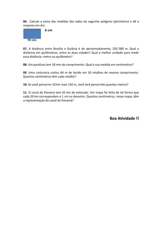 06. Calcule a soma das medidas dos lados do seguinte polígono (perímetro) e dê a
resposta em dm:




07. A distância entre Brasília e Goiânia é de aproximadamente, 250 000 m. Qual a
distância em quilômetros, entre as duas cidades? Qual a melhor unidade para medir
essa distância: metro ou quilômetro?

08. Um parafuso tem 18 mm de comprimento. Qual a sua medida em centímetros?

09. Uma costureira cortou 64 m de tecido em 20 retalhos de mesmo comprimento.
Quantos centímetros têm cada retalho?

10. Se você percorrer 10 km mais 150 m, você terá percorrido quantos metros?

11. O canal do Panamá tem 65 km de extensão. Um mapa foi feito de tal forma que
cada 20 km correspondam a 1 cm no desenho. Quantos centímetros, nesse mapa, têm
a representação do canal do Panamá?




                                                              Boa Atividade !!
 