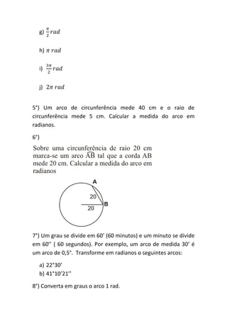 g)


  h)

  i)


  j)


5°) Um arco de circunferência mede 40 cm e o raio de
circunferência mede 5 cm. Calcular a medida do arco em
radianos.

6°)




7°) Um grau se divide em 60’ (60 minutos) e um minuto se divide
em 60’’ ( 60 segundos). Por exemplo, um arco de medida 30’ é
um arco de 0,5°. Transforme em radianos o seguintes arcos:

  a) 22°30’
  b) 41°10’21’’

8°) Converta em graus o arco 1 rad.
 