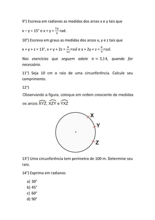 9°) Escreva em radianos as medidas dos arcos x e y tais que

x – y = 15° e x + y =    rad.

10°) Escreva em graus as medidas dos arcos x, y e z tais que

x + y + z = 13°, x + y + 2z =    e x + 2y + z =

Nos exercícios que seguem adote                   , quando for
necessário.

11°) Seja 10 cm o raio de uma circunferência. Calcule seu
comprimento.

12°)




13°) Uma circunferência tem perímetro de 100 m. Determine seu
raio.

14°) Exprima em radianos

   a) 30°
   b) 45°
   c) 60°
   d) 90°
 