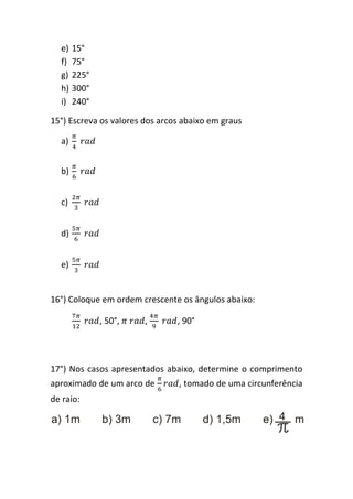 e) 15°
  f) 75°
  g) 225°
  h) 300°
  i) 240°

15°) Escreva os valores dos arcos abaixo em graus

  a)


  b)


  c)


  d)


  e)


16°) Coloque em ordem crescente os ângulos abaixo:

            , 50°,      ,       , 90°




17°) Nos casos apresentados abaixo, determine o comprimento
aproximado de um arco de        , tomado de uma circunferência
de raio:
 