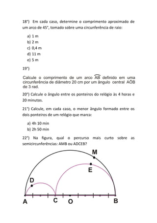 18°) Em cada caso, determine o comprimento aproximado de
um arco de 45°, tomado sobre uma circunferência de raio:

  a) 1 m
  b) 2 m
  c) 0,4 m
  d) 11 m
  e) 5 m

19°)




20°) Calcule o ângulo entre os ponteiros do relógio às 4 horas e
20 minutos.

21°) Calcule, em cada caso, o menor ângulo formado entre os
dois ponteiros de um relógio que marca:

  a) 4h 10 min
  b) 2h 50 min

22°) Na figura, qual o percurso mais curto sobre as
semicircunferências: AMB ou ADCEB?
 