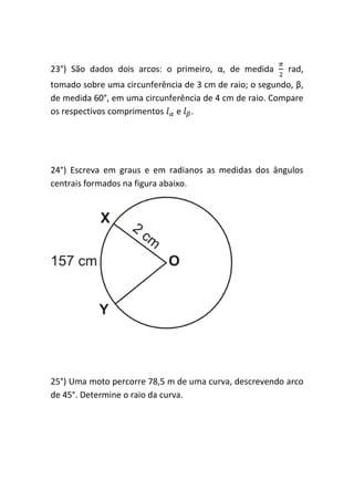23°) São dados dois arcos: o primeiro, α, de medida       rad,
tomado sobre uma circunferência de 3 cm de raio; o segundo, β,
de medida 60°, em uma circunferência de 4 cm de raio. Compare
os respectivos comprimentos e .




24°) Escreva em graus e em radianos as medidas dos ângulos
centrais formados na figura abaixo.




25°) Uma moto percorre 78,5 m de uma curva, descrevendo arco
de 45°. Determine o raio da curva.
 