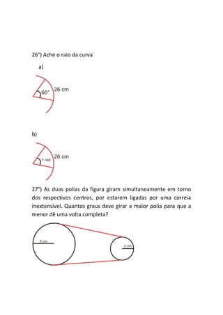26°) Ache o raio da curva

     a)




b)




27°) As duas polias da figura giram simultaneamente em torno
dos respectivos centros, por estarem ligadas por uma correia
inextensível. Quantos graus deve girar a maior polia para que a
menor dê uma volta completa?
 