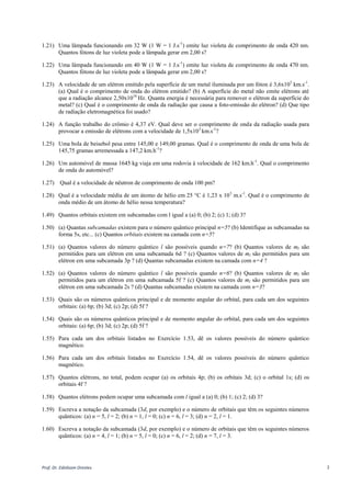 Prof. Dr. Ednilsom Orestes 2
1.21) Uma lâmpada funcionando em 32 W (1 W = 1 J.s-1
) emite luz violeta de comprimento de onda 420 nm.
Quantos fótons de luz violeta pode a lâmpada gerar em 2,00 s?
1.22) Uma lâmpada funcionando em 40 W (1 W = 1 J.s-1
) emite luz violeta de comprimento de onda 470 nm.
Quantos fótons de luz violeta pode a lâmpada gerar em 2,00 s?
1.23) A velocidade de um elétron emitido pela superfície de um metal iluminada por um fóton é 3,6x103
km.s-1
.
(a) Qual é o comprimento de onda do elétron emitido? (b) A superfície do metal não emite elétrons até
que a radiação alcance 2,50x1016
Hz. Quanta energia é necessária para remover o elétron da superfície do
metal? (c) Qual é o comprimento de onda da radiação que causa a foto-emissão do elétron? (d) Que tipo
de radiação eletromagnética foi usado?
1.24) A função trabalho do crômio é 4,37 eV. Qual deve ser o comprimento de onda da radiação usada para
provocar a emissão de elétrons com a velocidade de 1,5x103
km.s-1
?
1.25) Uma bola de beisebol pesa entre 145,00 e 149,00 gramas. Qual é o comprimento de onda de uma bola de
145,75 gramas arremessada a 147,2 km.h-1
?
1.26) Um automóvel de massa 1645 kg viaja em uma rodovia à velocidade de 162 km.h-1
. Qual o comprimento
de onda do automóvel?
1.27) Qual é a velocidade de nêutron de comprimento de onda 100 pm?
1.28) A velocidade média de um átomo de hélio em 25 °C é 1,23 x 103
m.s-1
. Qual é o comprimento de onda
médio de um átomo de hélio nessa temperatura?
1.49) Quantos orbitais existem em subcamadas com l igual a (a) 0; (b) 2; (c) 1; (d) 3?
1.50) (a) Quantas subcamadas existem para o número quântico principal n=5? (b) Identifique as subcamadas na
forma 5s, etc... (c) Quantos orbitais existem na camada com n=5?
1.51) (a) Quantos valores do número quântico l são possíveis quando n=7? (b) Quantos valores de ml são
permitidos para um elétron em uma subcamada 6d ? (c) Quantos valores de ml são permitidos para um
elétron em uma subcamada 3p ? (d) Quantas subcamadas existem na camada com n=4 ?
1.52) (a) Quantos valores do número quântico l são possíveis quando n=6? (b) Quantos valores de ml são
permitidos para um elétron em uma subcamada 5f ? (c) Quantos valores de ml são permitidos para um
elétron em uma subcamada 2s ? (d) Quantas subcamadas existem na camada com n=3?
1.53) Quais são os números quânticos principal e de momento angular do orbital, para cada um dos seguintes
orbitais: (a) 6p; (b) 3d; (c) 2p; (d) 5f ?
1.54) Quais são os números quânticos principal e de momento angular do orbital, para cada um dos seguintes
orbitais: (a) 6p; (b) 3d; (c) 2p; (d) 5f ?
1.55) Para cada um dos orbitais listados no Exercício 1.53, dê os valores possíveis do número quântico
magnético.
1.56) Para cada um dos orbitais listados no Exercício 1.54, dê os valores possíveis do número quântico
magnético.
1.57) Quantos elétrons, no total, podem ocupar (a) os orbitais 4p; (b) os orbitais 3d; (c) o orbital 1s; (d) os
orbitais 4f ?
1.58) Quantos elétrons podem ocupar uma subcamada com l igual a (a) 0; (b) 1; (c) 2; (d) 3?
1.59) Escreva a notação da subcamada (3d, por exemplo) e o número de orbitais que têm os seguintes números
quânticos: (a) n = 5, l = 2; (b) n = 1, l = 0; (c) n = 6, l = 3; (d) n = 2, l = 1.
1.60) Escreva a notação da subcamada (3d, por exemplo) e o número de orbitais que têm os seguintes números
quânticos: (a) n = 4, l = 1; (b) n = 5, l = 0; (c) n = 6, l = 2; (d) n = 7, l = 3.
 