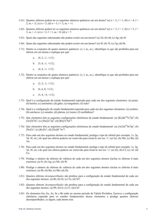 Prof. Dr. Ednilsom Orestes 3
1.61) Quantos elétrons podem ter os seguintes números quânticos em um átomo? (a) n = 2, l = 1; (b) n = 4, l =
2, ml = -2; (c) n = 2; (d) n = 3, l = 2, ml = +1.
1.62) Quantos elétrons podem ter os seguintes números quânticos em um átomo? (a) n = 3, l = 1; (b) n = 5, l =
3, ml = -1; (c) n = 2, l = 1, ml = 0; (d) n = 7.
1.63) Quais das seguintes subcamadas não podem existir em um átomo? (a) 2d; (b) 4d; (c) 4g; (d) 6f.
1.64) Quais das seguintes subcamadas não podem existir em um átomo? (a) 4f; (b) 3f; (c) 5g; (d) 6h.
1.71) Dentre os conjuntos de quatro números quânticos {n, l, ml, ms}, identifique os que são proibidos para um
elétron em um átomo e explique por quê:
a. {4, 2, -1, +1/2};
b. {5, 0, -1, +1/2};
c. {4, 4, -1, +1/2}.
1.72) Dentre os conjuntos de quatro números quânticos {n, l, ml, ms}, identifique os que são proibidos para um
elétron em um átomo e explique por quê:
a. {2, 2, -1, +1/2};
b. {6, 6, 0, +1/2};
c. {5, 4, +5, +1/2}.
1.73) Qual é a configuração do estado fundamental esperada para cada um dos seguintes elementos: (a) prata;
(b) berílio; (c) antimônio; (d) gálio; (e) tungstênio; (f) iodo?
1.74) Qual é a configuração do estado fundamental esperada para cada um dos seguintes elementos: (a) arsênio;
(b) estrôncio; (c) estanho; (d) platina; (e) ósmio; (f) molibdênio?
1.75) Que elementos têm as seguintes configurações eletrônicas de estado fundamental: (a) [Kr]4d10
5s2
5p4
; (b)
[Ar]3d3
4s2
; (c) [He]2s2
2p2
; (d) [Rn]7s2
6d2
?
1.76) Que elementos têm as seguintes configurações eletrônicas de estado fundamental: (a) [Ar]3d10
4s2
4p1
; (b)
[Ne]3s1
; (c) [Kr]5s2
; (d) [Xe]4f 7
6s2
?
1.77) Para cada um dos seguintes átomos no estado fundamental, prediga o tipo de orbital (por exemplo, 1s, 2p,
3d, 4f, etc.) do qual um elétron poderia ser removido para torná-lo um íon +1: (a) Ge; (b) Mn; (c) Ba; (d)
Au.
1.78) Para cada um dos seguintes átomos no estado fundamental, prediga o tipo de orbital (por exemplo, 1s, 2p,
3d, 4f, etc.) do qual um elétron poderia ser removido para torná-lo um íon +1: (a) Zn; (b) Cl; (c) Al; (d)
Cu.
1.79) Prediga o número de elétrons de valência de cada um dos seguintes átomos (inclua os elétrons d mais
externos): (a) N; (b) Ag; (c) Nb; (d) W.
1.80) Prediga o número de elétrons de valência de cada um dos seguintes átomos (inclua os elétrons d mais
externos): (a) Bi; (b) Ba; (c) Mn; (d) Zn.
1.81) Quantos elétrons desemparelhados são preditos para a configuração do estado fundamental de cada um
dos seguintes átomos: (a) Bi; (b) Si; (c) Ta; (d) Ni?
1.82) Quantos elétrons desemparelhados são preditos para a configuração do estado fundamental de cada um
dos seguintes átomos: (a) Pb; (b) Ir; (c) Y; (d) Cd?
1.83) Os elementos Ga, Ge, As, Se e Br estão no mesmo período da Tabela Periódica. Escreva a configuração
eletrônica esperada para os estados fundamentais desses elementos e prediga quantos elétrons
desemparelhados, se algum, cada átomo tem.
 