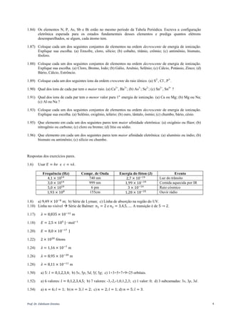 Prof. Dr. Ednilsom Orestes 4
1.84) Os elementos N, P, As, Sb e Bi estão no mesmo período da Tabela Periódica. Escreva a configuração
eletrônica esperada para os estados fundamentais desses elementos e prediga quantos elétrons
desemparelhados, se algum, cada átomo tem.
1.87) Coloque cada um dos seguintes conjuntos de elementos na ordem decrescente de energia de ionização.
Explique sua escolha. (a) Enxofre, cloro, silício; (b) cobalto, titânio, crômio; (c) antimônio, bismuto,
fósforo.
1.88) Coloque cada um dos seguintes conjuntos de elementos na ordem decrescente de energia de ionização.
Explique sua escolha. (a) Cloro, Bromo, Iodo; (b) Gálio, Arsênio, Selênio; (c) Cálcio, Potássio, Zinco; (d)
Bário, Cálcio, Estrôncio.
1.89) Coloque cada um dos seguintes íons da ordem crescente do raio iônico. (a) S2-
, Cl-
, P3-
.
1.90) Qual dos íons de cada par tem o maior raio. (a) Ca2+
, Ba2+
; (b) As3-
; Se2-
; (c) Sn2+
, Sn4+
?
1.91) Qual dos íons de cada par tem o menor valor para 1a.
energia de ionização. (a) Ca ou Mg; (b) Mg ou Na;
(c) Al ou Na ?
1.93) Coloque cada um dos seguintes conjuntos de elementos na ordem decrescente de energia de ionização.
Explique sua escolha. (a) Selênio, oxigênio, telúrio; (b) ouro, tântalo, ósmio; (c) chumbo, bário, césio.
1.95) Que elemento em cada um dos seguintes pares tem maior afinidade eletrônica: (a) oxigênio ou flúor; (b)
nitrogênio ou carbono; (c) cloro ou bromo; (d) lítio ou sódio.
1.96) Que elemento em cada um dos seguintes pares tem maior afinidade eletrônica: (a) alumínio ou índio; (b)
bismuto ou antimônio; (c) silício ou chumbo.
Respostas dos exercícios pares.
1.6) Usar 𝐸 = ℎ𝜈 e 𝑐 = 𝜈𝜆.
Frequência (Hz) Compr. de Onda Energia do fóton (J) Evento
4,1 × 1014 740 nm 2,7 × 10−19 Luz do trânsito
3,0 × 1014 999 nm 1,99 × 10−19 Comida aquecida por IR
5,0 × 1019 6 pm 3 × 10−14 Raio cósmico
1,93 × 108 155cm 1,28 × 10−25 Ouvir rádio
1.8) a) 9,49 × 10−8
m; b) Série de Lyman; c) Linha de absorção na região do UV.
1.10) Linha no visível  Série de Balmer: 𝑛1 = 2 e 𝑛2 = 3,4,5, …. A transição é de 5 → 2.
1.17) 𝜆 = 8,835 × 10−12
m
1.18) 𝐸 = 2,5 × 105
J ∙ mol−1
1.20) a) 𝐸 = 8,0 × 10−17
J. b) 9,7 × 107
J. c) 1,5 × 106
J.
1.22) 2 × 1020
fótons
1.24) 𝜆 = 1,16 × 10−7
m
1.26) Use 𝑝 = 𝑚𝑣 =
ℎ
𝜆
=
ℎ𝑓
𝑐
𝜆 = 8,95 × 10−39
m
1.28) Use 𝑝 = 𝑚𝑣 =
ℎ
𝜆
=
ℎ𝑓
𝑐
𝜆 = 8,11 × 10−11
m
1.50) a) 5: 𝑙 = 0,1,2,3,4; b) 5s, 5p, 5d, 5f, 5g; c) 1+3+5+7+9=25 orbitais.
1.52) a) 6 valores: 𝑙 = 0,1,2,3,4,5; b) 7 valores: -3,-2,-1,0,1,2,3; c) 1 valor: 0; d) 3 subcamadas: 3s, 3p, 3d.
 