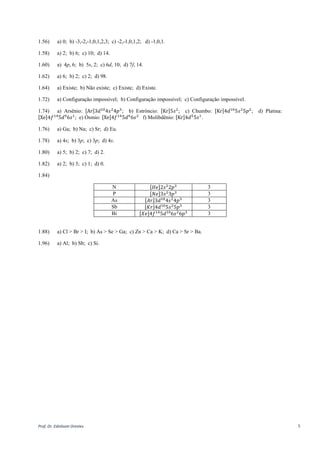 Prof. Dr. Ednilsom Orestes 5
1.54) a) 𝑛 = 6; 𝑙 = 1; b) 𝑛 = 3; 𝑙 = 2; c) 𝑛 = 2; 𝑙 = 1; d) 𝑛 = 5; 𝑙 = 3.
1.56) a) -1,0,1 ; b) -2,-1,0,1,2 ; c) -1,0,1 ; d) -3,-2,-1,0,1,2,3.
1.58) a) 2; b) 6; c) 10; d) 14.
1.60) a) 4p, 6; b) 5s, 2; c) 6d, 10; d) 7f, 14.
1.62) a) 6; b) 2; c) 2; d) 98.
1.64) a) Existe; b) Não existe; c) Existe; d) Existe.
1.72) a) Configuração impossível; b) Configuração impossível; c) Configuração impossível.
1.74) a) Arsênio: [Ar]3𝑑10
4𝑠2
4𝑝3
; b) Estrôncio: [Kr]5𝑠2
; c) Estanho: [Kr]4𝑑10
5𝑠2
5𝑝2
; d) Platina:
[Xe]4𝑓14
5𝑑9
6𝑠1
; e) Ósmio: [Xe]4𝑓14
5𝑑6
6𝑠2
f) Molibdênio: [Kr]4𝑑5
5𝑠1
.
1.76) a) Ga; b) Na; c) Sr; d) Eu.
1.78) a) 4s; b) 3p; c) 3p; d) 4s.
1.80) a) 5; b) 2; c) 7; d) 2.
1.82) a) 2; b) 3; c) 1; d) 0.
1.84)
N [𝐻𝑒]2𝑠2
2𝑝3 3
P [𝑁𝑒]3𝑠2
3𝑝3 3
As [𝐴𝑟]3𝑑10
4𝑠2
4𝑝3 3
Sb [𝐾𝑟]4𝑑10
5𝑠2
5𝑝3 3
Bi [𝑋𝑒]4𝑓14
5𝑑10
6𝑠2
6𝑝3 3
1.88) a) Cl > Br > I; b) As > Se > Ga; c) Zn > Ca > K; d) Ca > Sr > Ba.
1.96) a) Al; b) Sb; c) Si.
 