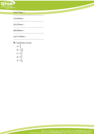 End.: Av. Alcindo Cacela, nº 707, Umarizal, CEP. 66060-000, Belém, Pará.
Contatos: (91) / 3266-1415 (91) 88381808(91)8072-1555 - Email: cleide.cunha@iepam.com.br
h)10,319mm =
................................................................
i)14,684mm =
................................................................
j)18,256mm =
................................................................
l)88,900mm =
................................................................
m)133,350mm =
................................................................
9) Transforme em mm:
a)
1"
4
b) 1
11"
32
c) 2
1"
2
d) 3
7"
8
e) 5
7"
16
 