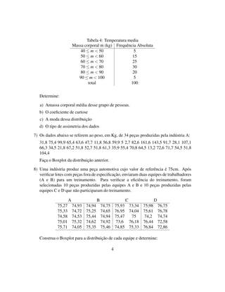 Tabela 4: Temperatura media
Massa corporal m (kg) Frequência Absoluta
40 ≤ m < 50 5
50 ≤ m < 60 15
60 ≤ m < 70 25
70 ≤ m < 80 30
80 ≤ m < 90 20
90 ≤ m < 100 5
total 100
Determine:
a) Amassa corporal média desse grupo de pessoas.
b) O coeﬁciente de curtose
c) A moda dessa distribuição
d) O tipo de assimetria dos dados
7) Os dados abaixo se referem ao peso, em Kg, de 34 peças produzidas pela indústria A:
31,8 75,4 99,9 65,4 63,6 47,7 11,8 56,8 59,9 5 2,7 82,6 161,6 143,5 91,7 28,1 107,1
66,3 34,5 21,8 67,2 51,8 52,7 51,8 61,3 35,9 55,4 70,8 64,5 13,2 72,6 71,7 54,5 51,8
104,4
Faça o Boxplot da distribuição anterior.
8) Uma indústria produz uma peça automotiva cujo valor de referência é 75cm. Após
veriﬁcar lotes com peças fora de especiﬁcação, enviaram duas equipes de trabalhadores
(A e B) para um treinamento. Para veriﬁcar a eﬁciência do treinamento, foram
selecionadas 10 peças produzidas pelas equipes A e B e 10 peças produzidas pelas
equipes C e D que não participaram do treinamento.
A B C D
75,27 74,93 74,94 74,75 75,93 73,34 75,98 76,75
75,33 74,72 75,25 74,65 76,95 74,04 75,61 76,78
74,58 74,53 75,44 74,94 75,47 75 74,2 74,74
75,01 75,32 74,62 74,92 73,6 76,18 76,44 72,58
75,71 74,05 75,35 75,46 74,85 75,33 76,84 72,86
Construa o Boxplot para a distribuição de cada equipe e determine:
4
 