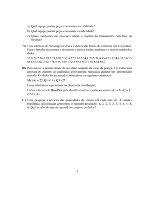 a) Qual equipe produz peças com menor variabilidade?
b) Qual equipe produz peças com maior variabilidade?
c) Quais conclusões são possíveis retirar, a respeito do treinamento, com base no
boxplot?
9) Uma empresa de metalurgia testou a a dureza das barras de alumínio que ela produz.
Faça o boxplot da amostra e determine a dureza média, mediana e o desvio padrão dos
dados.
53,0 70,2 84,3 69,5 77,8 87,5 53,4 82,5 67,3 54,1 70,5 71,4 95,4 51,1 74,4 55,7 63,5
85,8 53,5 64,3 82,7 78,5 55,7 69,1 72,3 59,5 55,3 73,0 52,4 50,7
10) Para avaliar a produtividade de um dado conjunto de varas da justiça, é extraída uma
amostra do número de audiências efetivamente realizadas durante um determinado
período. Os dados foram tratados, obtendo-se as seguintes estatísticas:
Me (A) = 22, Q1 =19 e Q3 =27
Essas estatísticas representam os Quartis da distribuição.
Utilize a técnica de Box-Plot para identiﬁcar outliers, sobre os valores A1 = 6, A2 = 11
e A3 = 40.
11) Uma pesquisa a respeito das quantidades de teatros em cada uma de 11 cidades
brasileiras selecionadas apresentou o seguinte resultado: 1, 2, 2, 3, 3, 3, 4, 4, 4, 4,
4. Qual o valor do terceiro quartil do conjunto de dados?
5
 