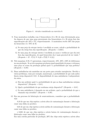 3
Figura 4: circuito considerado no exercício 8.
9. Uma montadora trabalha com 2 fornecedores (A e B) de uma determinada peça.
As chances de que uma peça proveniente dos fornecedores A e B esteja fora das
especificações são 10% e 5%, respectivamente. A montadora recebe 30% das peças
do fornecedor A e 70% de B.
a) Se uma peça do estoque inteiro é escolhida ao acaso, calcule a probabilidade de
que ela esteja fora das especificações. (Resposta = 0,065)
b) Se uma peça do estoque inteiro é escolhida ao acaso e verifica-se que ela está
fora das especificações, de qual fornecedor ela é mais provável de ter vindo ?
(Resposta = B : P(A) ∼
= 0,46 e P(B) ∼
= 0,54)
10. Três maquinas A B e C apresentam, respectivamente, 10%, 20% e 30% de defeituosos
na sua produção. Se as três maquinas produzem igual quantidade de peças e retiramos
uma peça ao acaso da produção global qual é a probabilidade que seja perfeita?
(Resposta = 0,80)
11. Duas ambulâncias são mantidas em um posto para atender emergências. Devido a
vários problemas, como por exemplo, manutenção, a probabilidade de que cada ambu-
lância esteja disponível é 0,9. A disponibilidade de uma ambulância é independente
da outra.
a) Em um acidente qual é a probabilidade de que as duas ambulâncias estejam
disponíveis? (Resposta = 0,81)
b) Qual a probabilidade de que nenhuma esteja disponível? (Resposta = 0,01)
c) Se uma ambulância é chamada em um acidente, qual a probabilidade de que o
chamado seja atendido? (Resposta = 0,99)
12. Em um processo de fabricação de semicondutores, considere que a probabilidade
seja:
0,10 de que um chip sujeitos a níveis altos de contaminação durante a fabricação
cause uma falha no produto;
0,01 de que um chip sujeitos a níveis médios de contaminação durante a fabricação
cause uma falha no produto;
e 0,001 de que um chip sujeitos a níveis baixos de contaminação durante a
fabricação cause uma falha no produto;
Em uma corrida particular de produção, 20% dos chips estão sujeitos a níveis altos
 