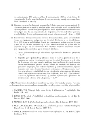 4
de contaminação, 30% a níveis médios de contaminação e 50% a níveis baixos de
contaminação. Qual é a probabilidade de que um produto, usando um desses chips,
falhe? (Resposta = 0,0235)
13. Considere que a probabilidade de uma pastilha de freio conter uma grande partícula de
contaminação seja 0,01 e que as pastilhas sejam independentes, isto é, a probabilidade
de uma partícula conter uma grande partícula não é dependente das características
de qualquer uma das outras partículas. Se 15 partículas forem analisadas, qual será
a probabilidade de que nenhuma partícula grande seja encontrada? (Resp. = 0,86)
14. Um fabricante de um equipamento de teste de circuitos afirma que a probabilidade
de que seu equipamento indique que um circuito é defeituoso, se ele for defeituoso,
é p = 0,95, e que a probabilidade de que seu equipamento indique que um circuito
é bom, se ele for bom, também é p = 0,95. Deseja-se testar um grande lote de
circuitos, no qual 5% são defeituosos. Um circuito é escolhido ao acaso e testado
pelo equipamento, que indica que o circuito é defeituoso.
a) Qual a probabilidade de que este circuito seja realmente defeituoso? (Resposta
= 0,50)
b) Suponha que o parâmetro p (definido como o valor da probabilidade de o
equipamento indicar corretamente que um circuito é defeituoso, se o circuito
for defeituoso; valor que também será igual à probabilidade de o equipamento
indicar corretamente que um circuito é bom, se o circuito for bom) é um
parâmetro de projeto, que pode ser ajustado (p pode ser aumentado, apenas
tornando mais caro o desenvolvimento do equipamento). Desejamos que o valor
de p seja tal que a probabilidade de que este circuito seja realmente defeituoso,
quando o equipamento indicar que ele é defeituoso, seja 0,90. Qual deve ser
o valor de p para que isto aconteça? (Continue supondo que a proporção de
defeituosos no lote seja 5%) (Resposta: p = 0,994)
Nota: Os exercícios dessa lista se encontram nas obras referenciadas abaixo. Para um
melhor aproveitamento, aconselha-se pesquisá-las e resolver outros exercícios nelas contidos.
1. CANCHO, V.G. Notas de Aulas sobre Noções de Estatística e Probabilidade. São
Paulo: USP, 2010.
2. HINES, W.W.; et al. Probabilidade e Estatística na Engenharia. 4. ed. Rio de
Janeiro: LTC, 2006.
3. MENDES, F. C. T. Probabilidade para Engenharias. Rio de Janeiro: LTC, 2010.
4. MONTGOMERY, D.C.; RUNGER, G.C. Estatística Aplicada e Probabilidade para
Engenheiros. 6. ed. Rio de Janeiro: LTC, 2016.
5. ROSS, S. Probabilidade: um curso moderno com aplicações. 8. ed. Porto Alegre:
Bookman, 2010.
 