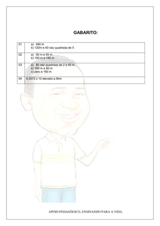 Albert Einstein 
GABARITO: 
APOIO PEDAGÓGICO, ENSINANDO PARA A VIDA. 
01 a) 480 m 
b) 120m e 40 raiz quadrada de 5 
02 a) 50 m e 50 m 
b) 100 m e 140 m 
03 a) 80 raiz quadrada de 2 e 40 m 
b) 160 m e 80 m 
c) zero e 160 m 
04 9,3572 x 10 elevado a 8km 
