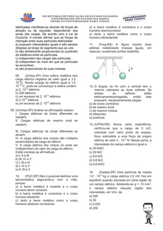 eletrizadas manifesta-se através de forças de
atração ou de repulsão, dependendo dos
sinais das cargas. De acordo com a Lei de
Coulomb, é correto afirmar que as forças de
interação entre duas partículas eletrizadas:
a) possuem intensidades iguais e são sempre
dirigidas ao longo do segmento que as une.
b) são diretamente proporcionais ao quadrado
da distância entre as partículas.
c) independem das cargas das partículas.
d) independem do meio em que as partículas
se encontram.
e) são proporcionais às suas massas.
08. (Unitau-SP) Uma esfera metálica tem
carga elétrica negativa de valor igual a 3,2 .
10-4
C. Sendo acarga do elétron igual a 1,6 .
10-19
C, pode-se concluirque a esfera contém:
a) 2. 1015
elétrons
b) 200 elétrons
c) um excesso de 2. 1015
elétrons
d) 2.1010
elétrons
e) um excesso de 2. 1010
elétrons
09. (Unimep-SP) Analise as afirmações abaixo:
I. Cargas elétricas de sinais diferentes se
repelem.
II. Cargas elétricas de mesmo sinal se
repelem.
III. Cargas elétricas de sinais diferentes se
atraem.
IV. A carga elétrica dos corpos são múltiplos
esubmúltiplos da carga do elétron.
V. A carga elétrica dos corpos só pode ser
múltiplointeiro do valor da carga do elétron.
Estão corretas as afirmativas:
a) I, II e III
b) III, IV e V
c) I, III e IV
d) I, IV e V
e) II, III e V
10. (PUC-SP) Não é possível eletrizar uma
barrametálica segurando-a com a mão,
porque:
a) a barra metálica é isolante e o corpo
humano ébom condutor
b) a barra metálica é condutora e o corpo
humano éisolante
c) tanto a barra metálica como o corpo
humano sãobons condutores
d) a barra metálica é condutora e o corpo
humano ésemicondutor
e) tanto a barra metálica como o corpo
humano sãoisolantes
11. (Furg-RS) A figura mostra duas
esferas metálicasde massas iguais, em
repouso, suspensas porfios isolantes.
12. O ângulo do fio com a vertical tem o
mesmo valorpara as duas esferas. Se
ambas as esferas estão
eletricamentecarregadas, então elas
possuem, necessariamente,cargas:
a) de sinais contrários
b) de mesmo sinal
c) de mesmo módulo
d) diferentes
e) positivas
13. (UFPel-RS) Numa certa experiência,
verificou-se que a carga de 5 mC,
colocada num certo ponto do espaço,
ficou submetida a uma força de origem
elétrica de valor 4 . 10+3
N. Nesse ponto, a
intensidade do campo elétrico é igual a:
a) 20 kN/C
b) 20 N/C
c) 0,8 N/C
d) 0,8 N/C
e) 0,8 kN/C
14. (Ceetps-SP) Uma partícula de massa
1,0 . 10-5
kg e carga elétrica 2,0 mC fica em
equilíbrio quando colocada em certa região de
um campo elétrico. Adotando-se g = 10 m/s2
,
o campo elétrico naquela região tem
intensidade, em V/m, de:
a) 500
b) 50
c) 0,050
d) 200
 