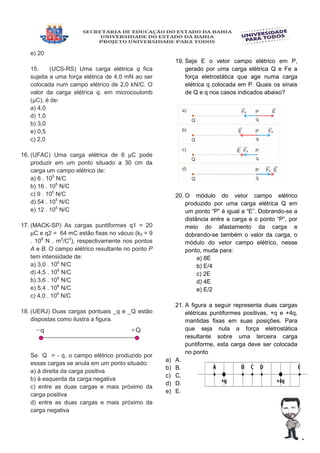 e) 20
15. (UCS-RS) Uma carga elétrica q fica
sujeita a uma força elétrica de 4,0 mN ao ser
colocada num campo elétrico de 2,0 kN/C. O
valor da carga elétrica q, em microcoulomb
(µC), é de:
a) 4,0
d) 1,0
b) 3,0
e) 0,5
c) 2,0
16. (UFAC) Uma carga elétrica de 6 µC pode
produzir em um ponto situado a 30 cm da
carga um campo elétrico de:
a) 6 . 105
N/C
b) 16 . 105
N/C
c) 9 . 105
N/C
d) 54 . 105
N/C
e) 12 . 105
N/C
17. (MACK-SP) As cargas puntiformes q1 = 20
µC e q2 = 64 mC estão fixas no vácuo (k0 = 9
. 109
N . m2
/C2
), respectivamente nos pontos
A e B. O campo elétrico resultante no ponto P
tem intensidade de:
a) 3,0 . 106
N/C
d) 4,5 . 106
N/C
b) 3,6 . 106
N/C
e) 5,4 . 106
N/C
c) 4,0 . 106
N/C
18. (UERJ) Duas cargas pontuais _q e _Q estão
dispostas como ilustra a figura.
Se Q > - q, o campo elétrico produzido por
essas cargas se anula em um ponto situado:
a) à direita da carga positiva
b) à esquerda da carga negativa
c) entre as duas cargas e mais próximo da
carga positiva
d) entre as duas cargas e mais próximo da
carga negativa
19. Seja E o vetor campo elétrico em P,
gerado por uma carga elétrica Q e Fe a
força eletrostática que age numa carga
elétrica q colocada em P. Quais os sinais
de Q e q nos casos indicados abaixo?
20. O módulo do vetor campo elétrico
produzido por uma carga elétrica Q em
um ponto “P” é igual a “E”. Dobrando-se a
distância entre a carga e o ponto “P”, por
meio do afastamento da carga e
dobrando-se também o valor da carga, o
módulo do vetor campo elétrico, nesse
ponto, muda para:
a) 8E
b) E/4
c) 2E
d) 4E
e) E/2
21. A figura a seguir representa duas cargas
elétricas puntiformes positivas, +q e +4q,
mantidas fixas em suas posições. Para
que seja nula a força eletrostática
resultante sobre uma terceira carga
puntiforme, esta carga deve ser colocada
no ponto
a) A.
b) B.
c) C.
d) D.
e) E.
 