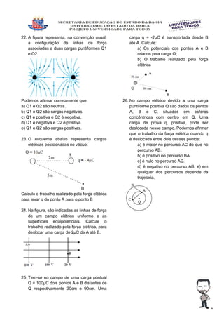 22. A figura representa, na convenção usual,
a configuração de linhas de força
associadas a duas cargas puntiformes Q1
e Q2.
Podemos afirmar corretamente que:
a) Q1 e Q2 são neutras.
b) Q1 e Q2 são cargas negativas.
c) Q1 é positiva e Q2 é negativa.
d) Q1 é negativa e Q2 é positiva.
e) Q1 e Q2 são cargas positivas.
23. O esquema abaixo representa cargas
elétricas posicionadas no vácuo.
Calcule o trabalho realizado pela força elétrica
para levar q do ponto A para o ponto B
24. Na figura, são indicadas as linhas de força
de um campo elétrico uniforme e as
superfícies eqüipotenciais. Calcule o
trabalho realizado pela força elétrica, para
deslocar uma carga de 2µC de A até B.
25. Tem-se no campo de uma carga pontual
Q = 100µC dois pontos A e B distantes de
Q respectivamente 30cm e 90cm. Uma
carga q = -2µC é transportada desde B
até A. Calcule:
a) Os potenciais dos pontos A e B
criados pela carga Q;
b) O trabalho realizado pela força
elétrica
26. No campo elétrico devido a uma carga
puntiforme positiva Q são dados os pontos
A, B e C, situados em esferas
concêntricas com centro em Q. Uma
carga de prova q, positiva, pode ser
deslocada nesse campo. Podemos afirmar
que o trabalho da força elétrica quando q
é deslocada entre dois desses pontos:
a) é maior no percurso AC do que no
percurso AB.
b) é positivo no percurso BA.
c) é nulo no percurso AC.
d) é negativo no percurso AB. e) em
qualquer dos percursos depende da
trajetória.
 