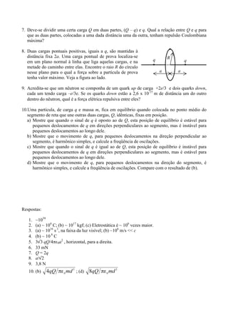 7. Deve-se dividir uma certa carga Q em duas partes, (Q – q) e q. Qual a relação entre Q e q para
   que as duas partes, colocadas a uma dada distância uma da outra, tenham repulsão Coulombiana
   máxima?

8. Duas cargas pontuais positivas, iguais a q, são mantidas à
   distância fixa 2a. Uma carga pontual de prova localiza-se                        R
   em um plano normal à linha que liga aquelas cargas, e na                 q               q
   metade do caminho entre elas. Encontre o raio R do círculo
   nesse plano para o qual a força sobre a partícula de prova                   a       a
   tenha valor máximo. Veja a figura ao lado.

9. Acredita-se que um nêutron se componha de um quark up de carga +2e/3 e dois quarks down,
   cada um tendo carga –e/3e. Se os quarks down estão a 2,6 x 10 15 m de distância um do outro
                                                                        −



   dentro do nêutron, qual é a força elétrica repulsiva entre eles?

10.Uma partícula, de carga q e massa m, fica em equilíbrio quando colocada no ponto médio do
   segmento de reta que une outras duas cargas, Q, idênticas, fixas em posição.
   a) Mostre que quando o sinal de q é oposto ao de Q, esta posição de equilíbrio é estável para
      pequenos deslocamentos de q em direções perpendiculares ao segmento, mas é instável para
      pequenos deslocamentos ao longo dele.
   b) Mostre que o movimento de q, para pequenos deslocamentos na direção perpendicular ao
      segmento, é harmônico simples, e calcule a freqüência de oscilações.
   c) Mostre que quando o sinal de q é igual ao de Q, esta posição de equilíbrio é instável para
      pequenos deslocamentos de q em direções perpendiculares ao segmento, mas é estável para
      pequenos deslocamentos ao longo dele.
   d) Mostre que o movimento de q, para pequenos deslocamentos na direção do segmento, é
      harmônico simples, e calcule a freqüência de oscilações. Compare com o resultado de (b).




Respostas:

   1.   ~1039
   2.   (a) ~ 104 C; (b) ~ 1017 kgf; (c) Eletrostática é ~ 106 vezes maior.
   3.   (a) ~ 1016 s 1, na faixa da luz visível; (b) ~106 m/s << c
                    −



   4.   (b) ~ 10 8 C
                −



   5.   3√3 qQ/4πε0a2 , horizontal, para a direita.
   6.   33 mN
   7.   Q = 2q
   8.   a/√2
   9.   3,8 N
   10. (b)                     ; (d)
 