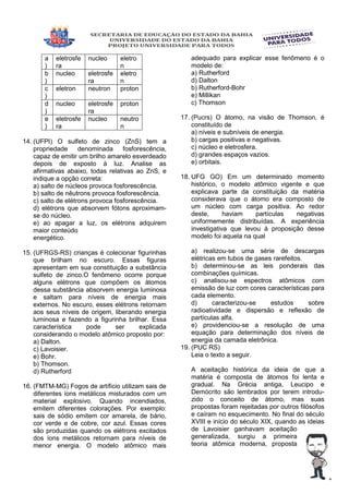 a
)
eletrosfe
ra
nucleo eletro
n
b
)
nucleo eletrosfe
ra
eletro
n
c
)
eletron neutron proton
d
)
nucleo eletrosfe
ra
proton
e
)
eletrosfe
ra
nucleo neutro
n
14. (UFPI) O sulfeto de zinco (ZnS) tem a
propriedade denominada fosforescência,
capaz de emitir um brilho amarelo esverdeado
depois de exposto à luz. Analise as
afirmativas abaixo, todas relativas ao ZnS, e
indique a opção correta:
a) salto de núcleos provoca fosforescência.
b) salto de nêutrons provoca fosforescência.
c) salto de elétrons provoca fosforescência.
d) elétrons que absorvem fótons aproximam-
se do núcleo.
e) ao apagar a luz, os elétrons adquirem
maior conteúdo
energético.
15. (UFRGS-RS) crianças é colecionar figurinhas
que brilham no escuro. Essas figuras
apresentam em sua constituição a substância
sulfeto de zinco.O fenômeno ocorre porque
alguns elétrons que compõem os átomos
dessa substância absorvem energia luminosa
e saltam para níveis de energia mais
externos. No escuro, esses elétrons retornam
aos seus níveis de origem, liberando energia
luminosa e fazendo a figurinha brilhar. Essa
característica pode ser explicada
considerando o modelo atômico proposto por:
a) Dalton.
c) Lavoisier.
e) Bohr.
b) Thomson.
d) Rutherford
16. (FMTM-MG) Fogos de artíficio utilizam sais de
diferentes íons metálicos misturados com um
material explosivo. Quando incendiados,
emitem diferentes colorações. Por exemplo:
sais de sódio emitem cor amarela, de bário,
cor verde e de cobre, cor azul. Essas cores
são produzidas quando os elétrons excitados
dos íons metálicos retornam para níveis de
menor energia. O modelo atômico mais
adequado para explicar esse fenômeno é o
modelo de:
a) Rutherford
d) Dalton
b) Rutherford-Bohr
e) Millikan
c) Thomson
17. (Pucrs) O átomo, na visão de Thomson, é
constituído de
a) níveis e subníveis de energia.
b) cargas positivas e negativas.
c) núcleo e eletrosfera.
d) grandes espaços vazios.
e) orbitais.
18. UFG GO) Em um determinado momento
histórico, o modelo atômico vigente e que
explicava parte da constituição da matéria
considerava que o átomo era composto de
um núcleo com carga positiva. Ao redor
deste, haviam partículas negativas
uniformemente distribuídas. A experiência
investigativa que levou à proposição desse
modelo foi aquela na qual
a) realizou-se uma série de descargas
elétricas em tubos de gases rarefeitos.
b) determinou-se as leis ponderais das
combinações químicas.
c) analisou-se espectros atômicos com
emissão de luz com cores características para
cada elemento.
d) caracterizou-se estudos sobre
radioatividade e dispersão e reflexão de
partículas alfa.
e) providenciou-se a resolução de uma
equação para determinação dos níveis de
energia da camada eletrônica.
19. (PUC RS)
Leia o texto a seguir.
A aceitação histórica da ideia de que a
matéria é composta de átomos foi lenta e
gradual. Na Grécia antiga, Leucipo e
Demócrito são lembrados por terem introdu-
zido o conceito de átomo, mas suas
propostas foram rejeitadas por outros filósofos
e caíram no esquecimento. No final do século
XVIII e início do século XIX, quando as ideias
de Lavoisier ganhavam aceitação
generalizada, surgiu a primeira
teoria atômica moderna, proposta
 