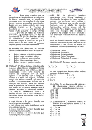 por _______. Essa teoria postulava que os
elementos eram constituídos de um único tipo
de átomo, enquanto que as substâncias
compostas eram combinações de diferentes
átomos segundo proporções determinadas.
Quase cem anos depois, estudos com raios
catódicos levaram J. J. Thomson à
descoberta do _______, uma partícula de
massa muito pequena e carga elétrica
_______, presente em todos os materiais
conhecidos. Alguns anos depois, por meio de
experimentos em que uma fina folha de ouro
foi bombardeada com partículas alfa,
Rutherford chegou à conclusão de que o
átomo possui em seu centro um _______
pequeno, porém de massa considerável.
As palavras que preenchem as lacunas
correta e respectivamente estão reunidas em
a) Dalton – elétron – negativa – núcleo
b) Bohr – cátion – positiva – elétron
c) Dalton – nêutron – neutra – próton
d) Bohr – fóton – negativa – ânion
e) Dalton – próton – positiva – núcleo
20. (UNICAMP SP) Glow sticks ou light sticks são
pequenos tubos plásticos utilizados em festas
por causa da luz que eles emitem. Ao serem
pressionados, ocorre uma mistura de
peróxido de hidrogênio com um éster
orgânico e um corante. Com o tempo, o
peróxido e o éster vão reagindo, liberando
energia que excita o corante, que está em
excesso. O corante excitado, ao voltar para a
condição não excitada, emite luz. Quanto
maior a quantidade de moléculas excitadas,
mais intensa é a luz emitida. Esse processo é
contínuo, enquanto o dispositivo funciona.
Com base no conhecimento químico, é
possível afirmar que o funcionamento do
dispositivo, numa temperatura mais baixa,
mostrará uma luz
a) mais intensa e de menor duração que
numa temperatura mais alta.
b) mais intensa e de maior duração que numa
temperatura mais alta.
c) menos intensa e de maior duração que
numa temperatura mais alta.
d) menos intensa e de menor duração que
numa temperatura mais alta.
21. (UPE PE) Um laboratório brasileiro
desenvolveu uma técnica destinada à
identificação da origem de “balas perdidas”,
comuns nos confrontos entre policiais e
bandidos. Trata-se de uma munição especial,
fabricada com a adição de corantes
fluorescentes, visíveis apenas sob luz
ultravioleta. Ao se disparar a arma carregada
com essa munição, são liberados os
pigmentos no atirador, no alvo e em tudo o
que atravessar, permitindo rastrear a trajetória
do tiro.
Qual dos modelos atômicos a seguir oferece
melhores fundamentos para a escolha de um
equipamento a ser utilizado na busca por
evidências dos vestígios desse tipo de bala?
a) Modelo de Dalton.
b) Modelo de Thompson.
c) Modelo de Rutherford-Bohr.
d) Modelo de Dalton-Thompson.
e) Modelo de Rutherford- Thompson.
22. ((Unifor-CE) Dentre as espécies químicas:
as que representam átomos cujos núcleos
possuem 6 nêutronssão:
23. (UFMA) Em um átomo com 22 elétrons e
26 nêutrons,seu número atômico e
número de massa são,respectivamente:
a) 22 e 26
b) 48 e 22
c) 26 e 48
d) 22 e 48
e) 26 e 22
24. (Mackenzie-SP) O número de prótons, de
elétrons e de nêutrons do átomo 17Cl35
é,
respectivamente:
a) 17, 17, 18
b) 17, 18, 18
c) 52, 35, 17
d) 35, 17, 18
e) 17, 35, 35
 