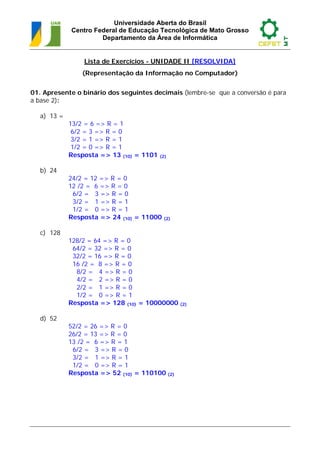 Universidade Aberta do Brasil
             Centro Federal de Educação Tecnológica de Mato Grosso
                      Departamento da Área de Informática


                 Lista de Exercícios - UNIDADE II [RESOLVIDA]
                 (Representação da Informação no Computador)


01. Apresente o binário dos seguintes decimais (lembre-se que a conversão é para
a base 2):

   a) 13 =
             13/2 = 6 => R = 1
              6/2 = 3 => R = 0
              3/2 = 1 => R = 1
              1/2 = 0 => R = 1
             Resposta => 13 (10) = 1101   (2)


   b) 24
             24/2 = 12 => R = 0
             12 /2 = 6 => R = 0
              6/2 = 3 => R = 0
              3/2 = 1 => R = 1
              1/2 = 0 => R = 1
             Resposta => 24 (10) = 11000   (2)


   c) 128
             128/2 = 64 => R = 0
              64/2 = 32 => R = 0
              32/2 = 16 => R = 0
              16 /2 = 8 => R = 0
               8/2 = 4 => R = 0
               4/2 = 2 => R = 0
               2/2 = 1 => R = 0
               1/2 = 0 => R = 1
             Resposta => 128 (10) = 10000000     (2)


   d) 52
             52/2 = 26 => R = 0
             26/2 = 13 => R = 0
             13 /2 = 6 => R = 1
              6/2 = 3 => R = 0
              3/2 = 1 => R = 1
              1/2 = 0 => R = 1
             Resposta => 52 (10) = 110100 (2)
 